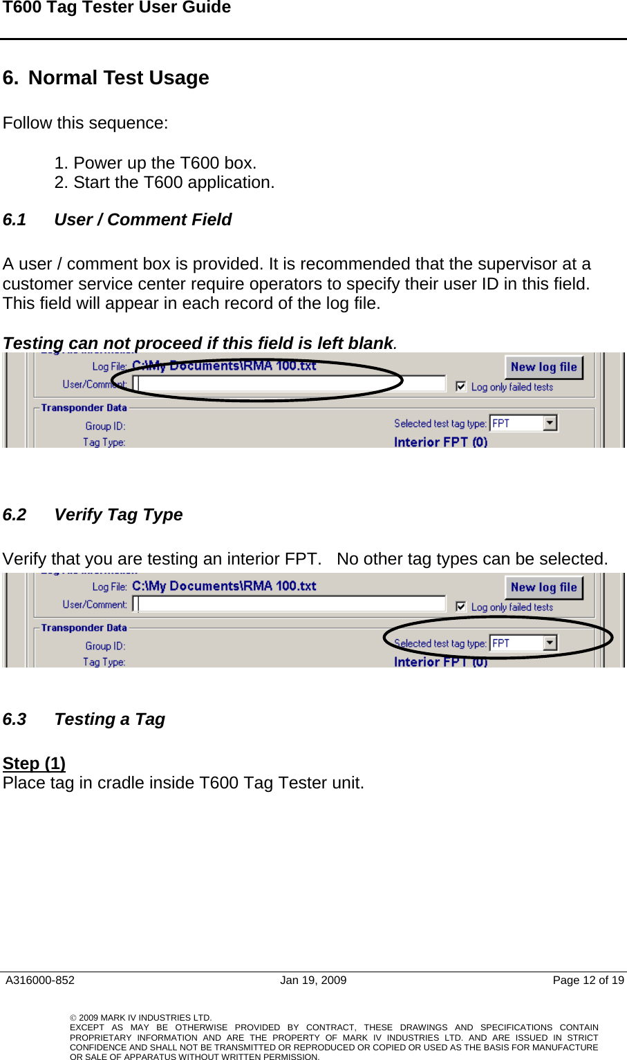 T600 Tag Tester User Guide   6.  Normal Test Usage   Follow this sequence:   1. Power up the T600 box.  2. Start the T600 application.  6.1  User / Comment Field  A user / comment box is provided. It is recommended that the supervisor at a customer service center require operators to specify their user ID in this field. This field will appear in each record of the log file.  Testing can not proceed if this field is left blank.     A316000-852  Jan 19, 2009  Page 12 of 19    © 2009 MARK IV INDUSTRIES LTD. EXCEPT AS MAY BE OTHERWISE PROVIDED BY CONTRACT, THESE DRAWINGS AND SPECIFICATIONS CONTAINPROPRIETARY INFORMATION AND ARE THE PROPERTY OF MARK IV INDUSTRIES LTD. AND ARE ISSUED IN STRICT CONFIDENCE AND SHALL NOT BE TRANSMITTED OR REPRODUCED OR COPIED OR USED AS THE BASIS FOR MANUFACTUREOR SALE OF APPARATUS WITHOUT WRITTEN PERMISSION.  6.2  Verify Tag Type   Verify that you are testing an interior FPT.   No other tag types can be selected.     6.3  Testing a Tag   Step (1) Place tag in cradle inside T600 Tag Tester unit. 