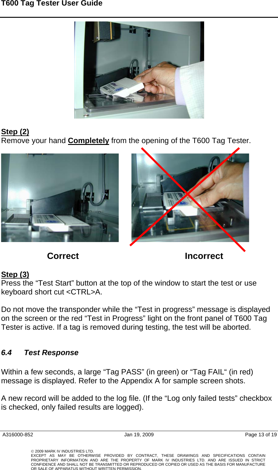 T600 Tag Tester User Guide     Step (2) Remove your hand Completely from the opening of the T600 Tag Tester.               Correct     Incorrect  Step (3) Press the “Test Start” button at the top of the window to start the test or use keyboard short cut &lt;CTRL&gt;A.    Do not move the transponder while the “Test in progress” message is displayed on the screen or the red “Test in Progress” light on the front panel of T600 Tag Tester is active. If a tag is removed during testing, the test will be aborted.  6.4  Test Response    Within a few seconds, a large “Tag PASS” (in green) or “Tag FAIL“ (in red) message is displayed. Refer to the Appendix A for sample screen shots.     A new record will be added to the log file. (If the “Log only failed tests” checkbox is checked, only failed results are logged).     A316000-852  Jan 19, 2009  Page 13 of 19    © 2009 MARK IV INDUSTRIES LTD. EXCEPT AS MAY BE OTHERWISE PROVIDED BY CONTRACT, THESE DRAWINGS AND SPECIFICATIONS CONTAINPROPRIETARY INFORMATION AND ARE THE PROPERTY OF MARK IV INDUSTRIES LTD. AND ARE ISSUED IN STRICT CONFIDENCE AND SHALL NOT BE TRANSMITTED OR REPRODUCED OR COPIED OR USED AS THE BASIS FOR MANUFACTUREOR SALE OF APPARATUS WITHOUT WRITTEN PERMISSION.