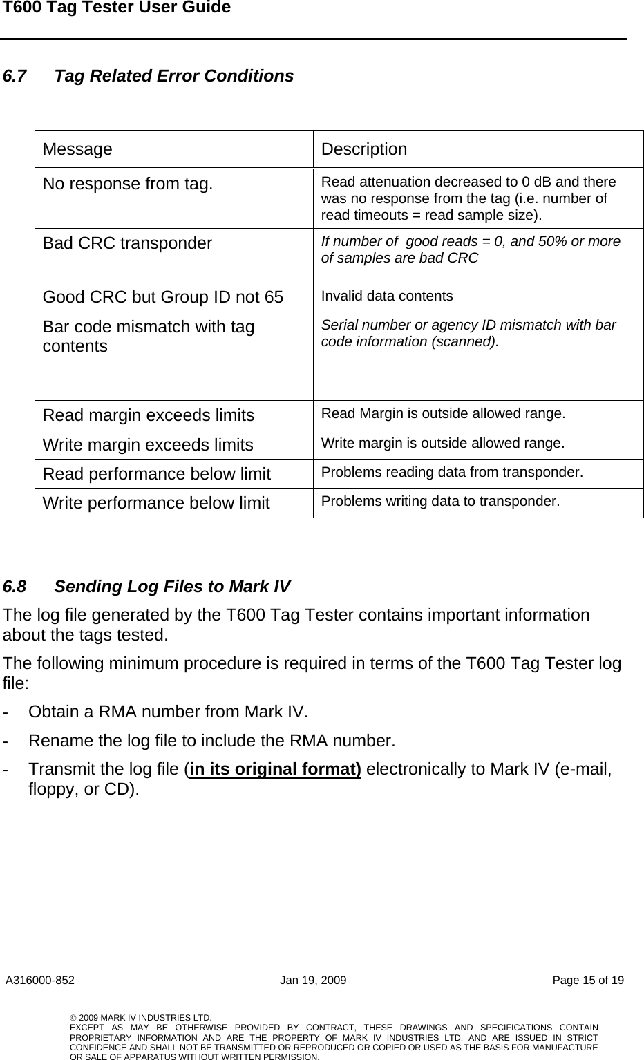 T600 Tag Tester User Guide     A316000-852  Jan 19, 2009  Page 15 of 19    © 2009 MARK IV INDUSTRIES LTD. EXCEPT AS MAY BE OTHERWISE PROVIDED BY CONTRACT, THESE DRAWINGS AND SPECIFICATIONS CONTAINPROPRIETARY INFORMATION AND ARE THE PROPERTY OF MARK IV INDUSTRIES LTD. AND ARE ISSUED IN STRICT CONFIDENCE AND SHALL NOT BE TRANSMITTED OR REPRODUCED OR COPIED OR USED AS THE BASIS FOR MANUFACTUREOR SALE OF APPARATUS WITHOUT WRITTEN PERMISSION.6.7  Tag Related Error Conditions   Message   Description No response from tag.   Read attenuation decreased to 0 dB and there was no response from the tag (i.e. number of  read timeouts = read sample size). Bad CRC transponder  If number of  good reads = 0, and 50% or more of samples are bad CRC Good CRC but Group ID not 65  Invalid data contents Bar code mismatch with tag contents    Serial number or agency ID mismatch with bar code information (scanned).  Read margin exceeds limits  Read Margin is outside allowed range.  Write margin exceeds limits   Write margin is outside allowed range.  Read performance below limit  Problems reading data from transponder.  Write performance below limit   Problems writing data to transponder.   6.8  Sending Log Files to Mark IV The log file generated by the T600 Tag Tester contains important information about the tags tested.   The following minimum procedure is required in terms of the T600 Tag Tester log file:  -  Obtain a RMA number from Mark IV. -  Rename the log file to include the RMA number.  -  Transmit the log file (in its original format) electronically to Mark IV (e-mail, floppy, or CD).         