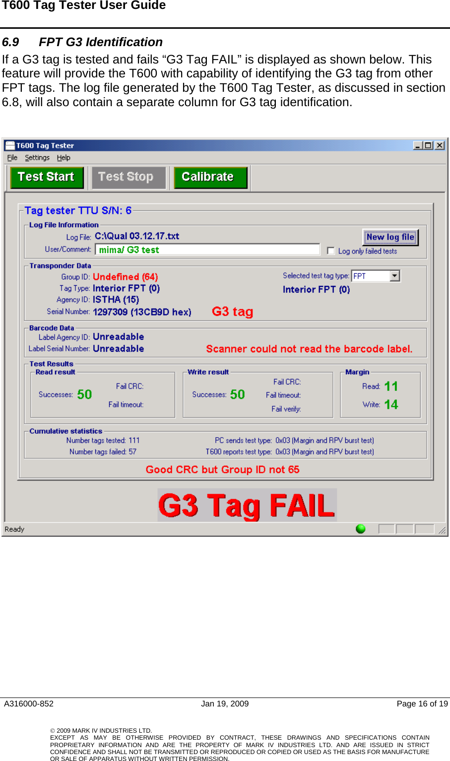 T600 Tag Tester User Guide   6.9  FPT G3 Identification  If a G3 tag is tested and fails “G3 Tag FAIL” is displayed as shown below. This feature will provide the T600 with capability of identifying the G3 tag from other FPT tags. The log file generated by the T600 Tag Tester, as discussed in section 6.8, will also contain a separate column for G3 tag identification.      A316000-852  Jan 19, 2009  Page 16 of 19    © 2009 MARK IV INDUSTRIES LTD. EXCEPT AS MAY BE OTHERWISE PROVIDED BY CONTRACT, THESE DRAWINGS AND SPECIFICATIONS CONTAINPROPRIETARY INFORMATION AND ARE THE PROPERTY OF MARK IV INDUSTRIES LTD. AND ARE ISSUED IN STRICT CONFIDENCE AND SHALL NOT BE TRANSMITTED OR REPRODUCED OR COPIED OR USED AS THE BASIS FOR MANUFACTUREOR SALE OF APPARATUS WITHOUT WRITTEN PERMISSION.