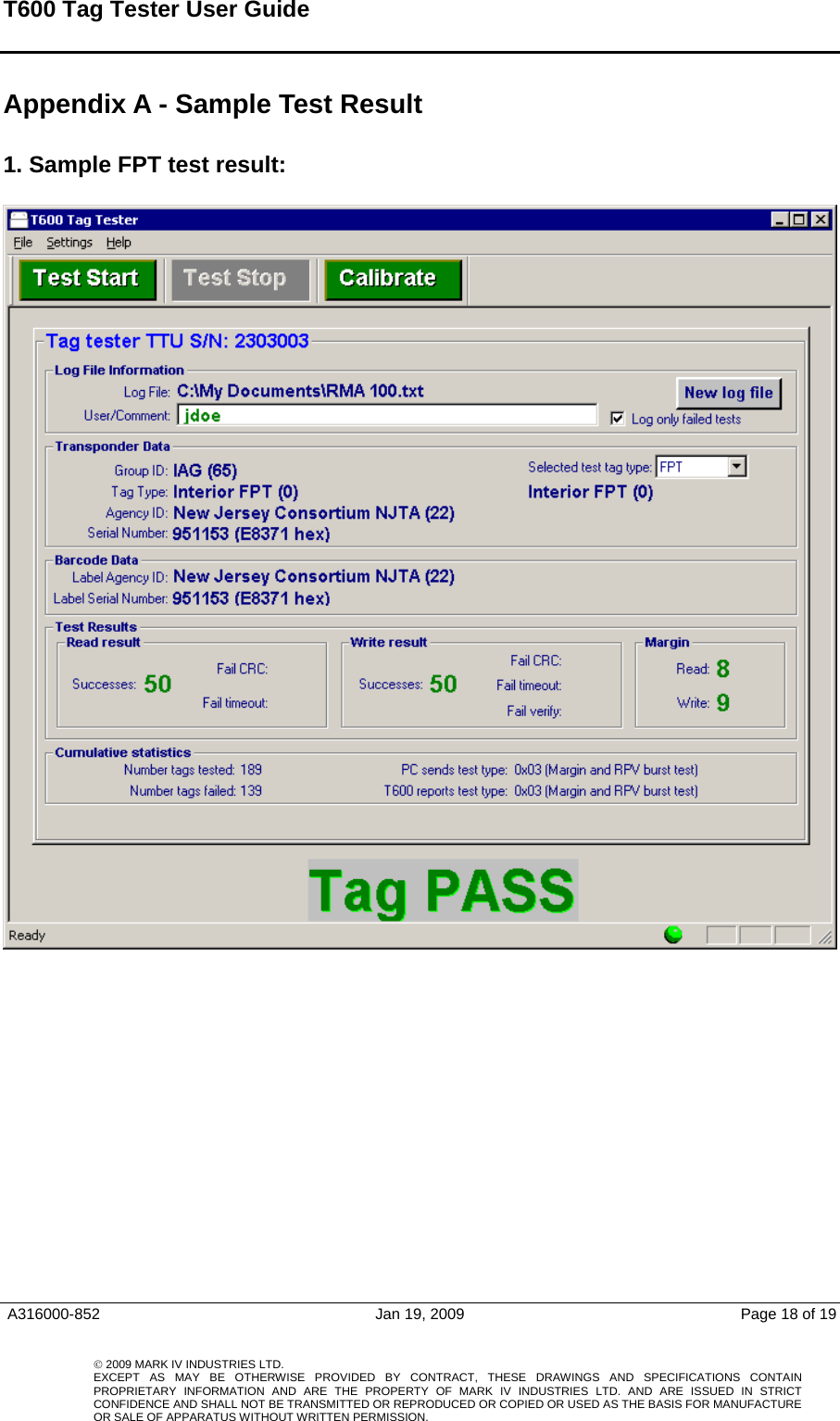 T600 Tag Tester User Guide   Appendix A - Sample Test Result  1. Sample FPT test result:     A316000-852  Jan 19, 2009  Page 18 of 19    © 2009 MARK IV INDUSTRIES LTD. EXCEPT AS MAY BE OTHERWISE PROVIDED BY CONTRACT, THESE DRAWINGS AND SPECIFICATIONS CONTAINPROPRIETARY INFORMATION AND ARE THE PROPERTY OF MARK IV INDUSTRIES LTD. AND ARE ISSUED IN STRICT CONFIDENCE AND SHALL NOT BE TRANSMITTED OR REPRODUCED OR COPIED OR USED AS THE BASIS FOR MANUFACTUREOR SALE OF APPARATUS WITHOUT WRITTEN PERMISSION.