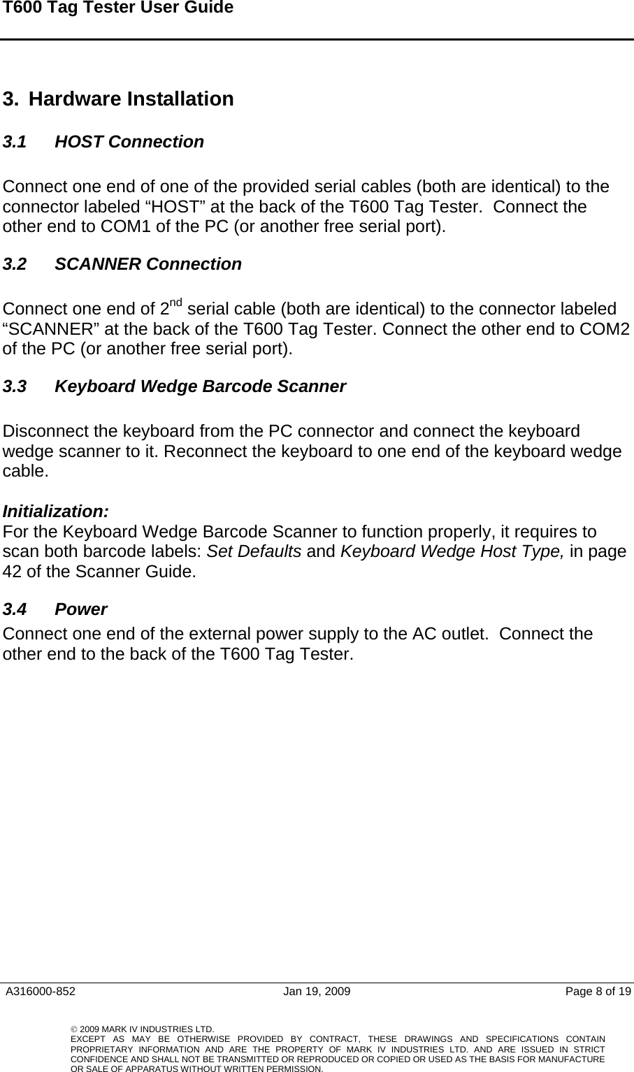 T600 Tag Tester User Guide     A316000-852  Jan 19, 2009  Page 8 of 19    © 2009 MARK IV INDUSTRIES LTD. EXCEPT AS MAY BE OTHERWISE PROVIDED BY CONTRACT, THESE DRAWINGS AND SPECIFICATIONS CONTAINPROPRIETARY INFORMATION AND ARE THE PROPERTY OF MARK IV INDUSTRIES LTD. AND ARE ISSUED IN STRICT CONFIDENCE AND SHALL NOT BE TRANSMITTED OR REPRODUCED OR COPIED OR USED AS THE BASIS FOR MANUFACTUREOR SALE OF APPARATUS WITHOUT WRITTEN PERMISSION. 3.  Hardware Installation  3.1 HOST Connection  Connect one end of one of the provided serial cables (both are identical) to the connector labeled “HOST” at the back of the T600 Tag Tester.  Connect the other end to COM1 of the PC (or another free serial port).  3.2  SCANNER Connection   Connect one end of 2nd serial cable (both are identical) to the connector labeled “SCANNER” at the back of the T600 Tag Tester. Connect the other end to COM2 of the PC (or another free serial port). 3.3  Keyboard Wedge Barcode Scanner  Disconnect the keyboard from the PC connector and connect the keyboard wedge scanner to it. Reconnect the keyboard to one end of the keyboard wedge cable.    Initialization: For the Keyboard Wedge Barcode Scanner to function properly, it requires to scan both barcode labels: Set Defaults and Keyboard Wedge Host Type, in page 42 of the Scanner Guide. 3.4 Power Connect one end of the external power supply to the AC outlet.  Connect the other end to the back of the T600 Tag Tester.     