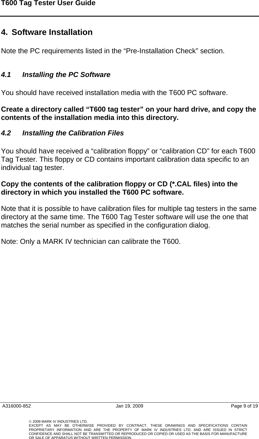 T600 Tag Tester User Guide     A316000-852  Jan 19, 2009  Page 9 of 19    © 2009 MARK IV INDUSTRIES LTD. EXCEPT AS MAY BE OTHERWISE PROVIDED BY CONTRACT, THESE DRAWINGS AND SPECIFICATIONS CONTAINPROPRIETARY INFORMATION AND ARE THE PROPERTY OF MARK IV INDUSTRIES LTD. AND ARE ISSUED IN STRICT CONFIDENCE AND SHALL NOT BE TRANSMITTED OR REPRODUCED OR COPIED OR USED AS THE BASIS FOR MANUFACTUREOR SALE OF APPARATUS WITHOUT WRITTEN PERMISSION.4.  Software Installation   Note the PC requirements listed in the “Pre-Installation Check” section.   4.1  Installing the PC Software   You should have received installation media with the T600 PC software.   Create a directory called “T600 tag tester” on your hard drive, and copy the contents of the installation media into this directory.  4.2  Installing the Calibration Files  You should have received a “calibration floppy” or “calibration CD” for each T600 Tag Tester. This floppy or CD contains important calibration data specific to an individual tag tester.   Copy the contents of the calibration floppy or CD (*.CAL files) into the directory in which you installed the T600 PC software.   Note that it is possible to have calibration files for multiple tag testers in the same directory at the same time. The T600 Tag Tester software will use the one that matches the serial number as specified in the configuration dialog.   Note: Only a MARK IV technician can calibrate the T600. 