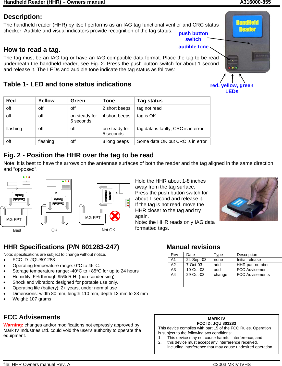 Handheld Reader (HHR) – Owners manual  A316000-855 file: HHR Owners manual Rev. A    ©2003 MKIV IVHS IAG FPT IAG FPT Best  OK  Not OK Description: The handheld reader (HHR) by itself performs as an IAG tag functional verifier and CRC status checker. Audible and visual indicators provide recognition of the tag status.  How to read a tag. The tag must be an IAG tag or have an IAG compatible data format. Place the tag to be read underneath the handheld reader, see Fig. 2. Press the push button switch for about 1 second and release it. The LEDs and audible tone indicate the tag status as follows: audible tone push button switchred, yellow, green LEDs Table 1- LED and tone status indications Red Yellow Green Tone Tag status off  off  off  2 short beeps  tag not read off off on steady for 5 seconds  4 short beeps  tag is OK flashing off  off  on steady for 5 seconds  tag data is faulty, CRC is in error off  flashing  off  8 long beeps  Some data OK but CRC is in error Fig. 2 - Position the HHR over the tag to be read Note: it is best to have the arrows on the antennae surfaces of both the reader and the tag aligned in the same direction and “opposed”.   Hold the HHR about 1-8 inches away from the tag surface. Press the push button switch for about 1 second and release it.  If the tag is not read, move the HHR closer to the tag and try again. Note: the HHR reads only IAG dformatted tags.  ata  HHR Specifications (P/N 801283-247) Manual revisions Note: specifications are subject to change without notice.  Rev Date  Type  Description A1  24-Sept-03  none  Initial release  A2  7-Oct-03  add  HHR part number A3 10-Oct-03 add  FCC Advisement A4 29-Oct-03 change FCC Advisements             •  FCC ID: JQU801283 •  Operating temperature range: 0°C to 45°C. •  Storage temperature range: -40°C to +85°C for up to 24 hours •  Humidity: 5% through 95% R.H. (non-condensing). •  Shock and vibration: designed for portable use only. •  Operating life (battery): 2+ years, under normal use •  Dimensions: width 80 mm, length 110 mm, depth 13 mm to 23 mm •  Weight: 107 grams  FCC Advisements  MARK IV FCC ID: JQU 801283 This device complies with part 15 of the FCC Rules. Operation is subject to the following two conditions: 1.  This device may not cause harmful interference, and, 2.  this device must accept any interference received, including interference that may cause undesired operation.Warning: changes and/or modifications not expressly approved by Mark IV Industries Ltd. could void the user’s authority to operate the equipment. 