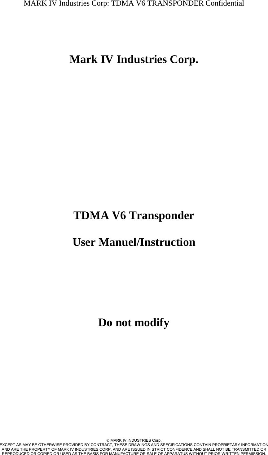 MARK IV Industries Corp: TDMA V6 TRANSPONDER Confidential   ©©  MMAARRKK  IIVV  IINNDDUUSSTTRRIIEESS  CCoorrpp..  EEXXCCEEPPTT  AASS  MMAAYY  BBEE  OOTTHHEERRWWIISSEE  PPRROOVVIIDDEEDD  BBYY  CCOONNTTRRAACCTT,,  TTHHEESSEE  DDRRAAWWIINNGGSS  AANNDD  SSPPEECCIIFFIICCAATTIIOONNSS  CCOONNTTAAIINN  PPRROOPPRRIIEETTAARRYY  IINNFFOORRMMAATTIIOONN  AANNDD  AARREE  TTHHEE  PPRROOPPEERRTTYY  OOFF  MMAARRKK  IIVV  IINNDDUUSSTTRRIIEESS  CCOORRPP..  AANNDD  AARREE  IISSSSUUEEDD  IINN  SSTTRRIICCTT  CCOONNFFIIDDEENNCCEE  AANNDD  SSHHAALLLL  NNOOTT  BBEE  TTRRAANNSSMMIITTTTEEDD  OORR  RREEPPRROODDUUCCEEDD  OORR  CCOOPPIIEEDD  OORR  UUSSEEDD  AASS  TTHHEE  BBAASSIISS  FFOORR  MMAANNUUFFAACCTTUURREE  OORR  SSAALLEE  OOFF  AAPPPPAARRAATTUUSS  WWIITTHHOOUUTT  PPRRIIOORR  WWRRIITTTTEENN  PPEERRMMIISSSSIIOONN..       Mark IV Industries Corp.                 TDMA V6 Transponder   User Manuel/Instruction      Do not modify    