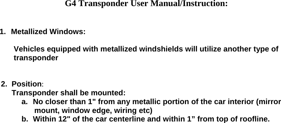  G4 Transponder User Manual/Instruction:   1. Metallized Windows:               Vehicles equipped with metallized windshields will utilize another type of              transponder          2.  Position:            Transponder shall be mounted:  a.  No closer than 1&quot; from any metallic portion of the car interior (mirror        mount, window edge, wiring etc)  b.  Within 12&quot; of the car centerline and within 1” from top of roofline.       