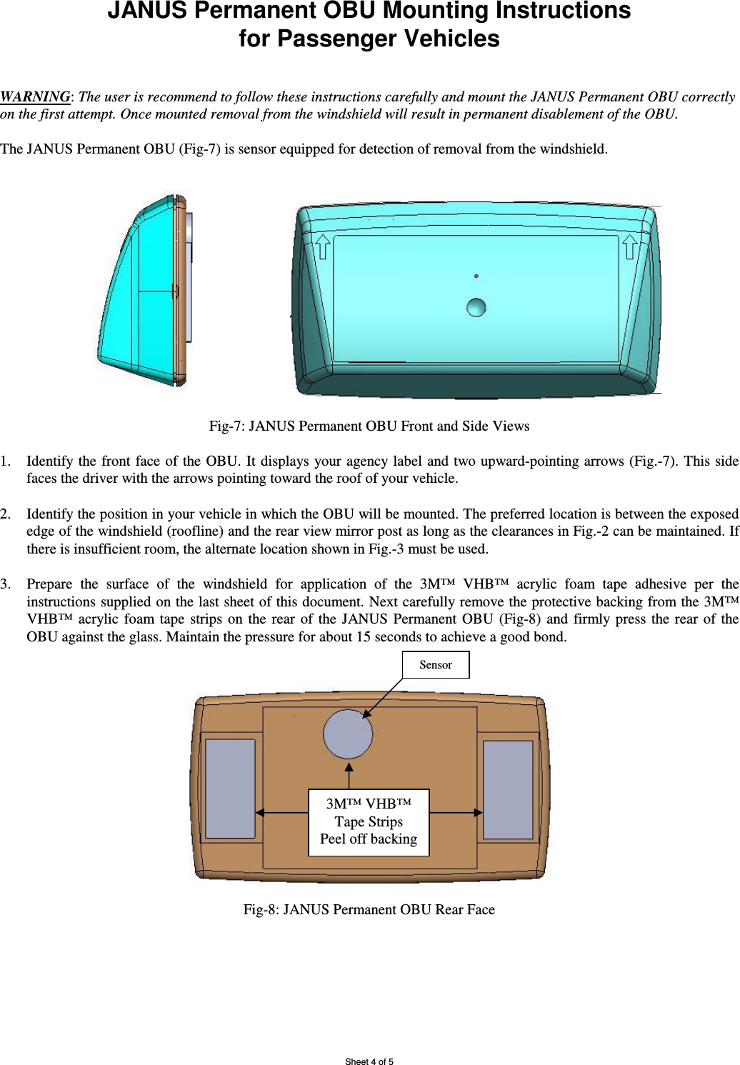 Sheet 4 of 5 JANUS Permanent OBU Mounting Instructions  for Passenger Vehicles   WARNING: The user is recommend to follow these instructions carefully and mount the JANUS Permanent OBU correctly on the first attempt. Once mounted removal from the windshield will result in permanent disablement of the OBU.   The JANUS Permanent OBU (Fig-7) is sensor equipped for detection of removal from the windshield.                                                 Fig-7: JANUS Permanent OBU Front and Side Views  1. Identify the front face  of the OBU. It displays your agency label  and two upward-pointing arrows (Fig.-7). This side faces the driver with the arrows pointing toward the roof of your vehicle.  2. Identify the position in your vehicle in which the OBU will be mounted. The preferred location is between the exposed edge of the windshield (roofline) and the rear view mirror post as long as the clearances in Fig.-2 can be maintained. If there is insufficient room, the alternate location shown in Fig.-3 must be used. 3. Prepare  the  surface  of  the  windshield  for  application  of  the  3M™  VHB™  acrylic  foam  tape  adhesive  per  the instructions supplied on the last sheet of this document. Next carefully remove the protective backing from the 3M™ VHB™  acrylic  foam  tape  strips  on  the  rear  of  the  JANUS  Permanent  OBU  (Fig-8)  and  firmly  press  the  rear  of the OBU against the glass. Maintain the pressure for about 15 seconds to achieve a good bond.  Fig-8: JANUS Permanent OBU Rear Face   Sensor 3M™ VHB™ Tape Strips Peel off backing 