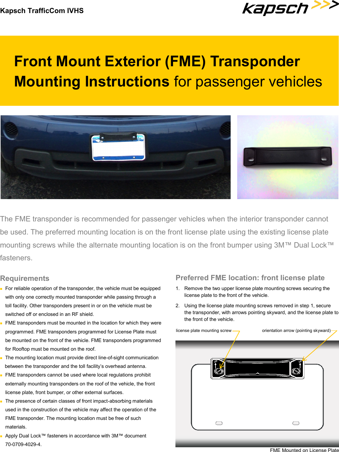 Kapsch TrafficCom IVHS Front Mount Exterior (FME) Transponder Mounting Instructions for passenger vehicles The FME transponder is recommended for passenger vehicles when the interior transponder cannot be used. The preferred mounting location is on the front license plate using the existing license plate mounting screws while the alternate mounting location is on the front bumper using 3M™ Dual Lock™ fasteners.  Preferred FME location: front license plate 1.  Remove the two upper license plate mounting screws securing the license plate to the front of the vehicle. 2.  Using the license plate mounting screws removed in step 1, secure the transponder, with arrows pointing skyward, and the license plate to the front of the vehicle. Requirements  For reliable operation of the transponder, the vehicle must be equipped with only one correctly mounted transponder while passing through a toll facility. Other transponders present in or on the vehicle must be switched off or enclosed in an RF shield.  FME transponders must be mounted in the location for which they were  programmed. FME transponders programmed for License Plate must be mounted on the front of the vehicle. FME transponders programmed for Rooftop must be mounted on the roof.  The mounting location must provide direct line-of-sight communication between the transponder and the toll facility’s overhead antenna.  FME transponders cannot be used where local regulations prohibit externally mounting transponders on the roof of the vehicle, the front  license plate, front bumper, or other external surfaces.  The presence of certain classes of front impact-absorbing materials used in the construction of the vehicle may affect the operation of the FME transponder. The mounting location must be free of such  materials.  Apply Dual Lock™ fasteners in accordance with 3M™ document  70-0709-4029-4. license plate mounting screw  orientation arrow (pointing skyward) FME Mounted on License Plate 