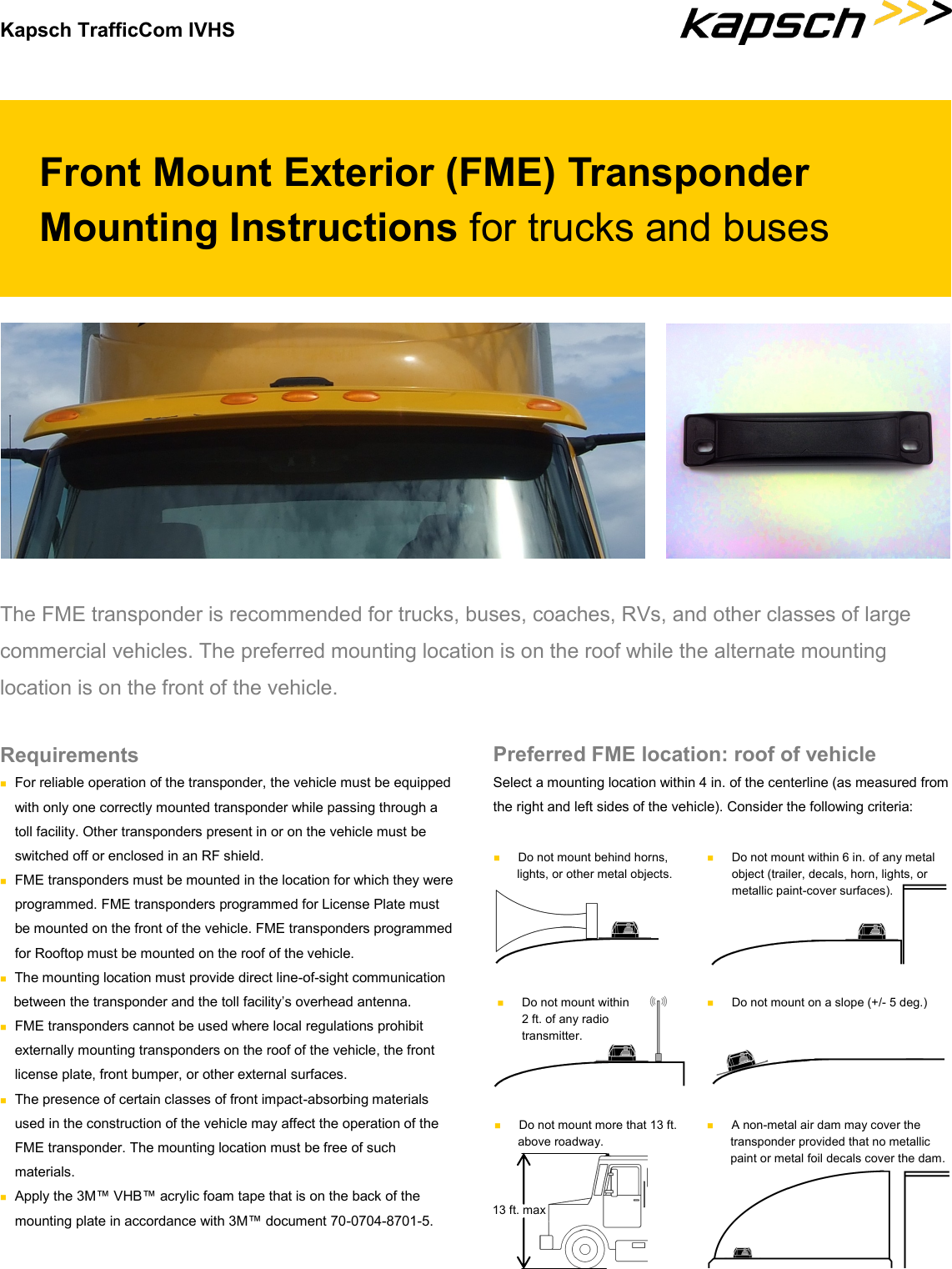 Kapsch TrafficCom IVHS Front Mount Exterior (FME) Transponder Mounting Instructions for trucks and buses The FME transponder is recommended for trucks, buses, coaches, RVs, and other classes of large commercial vehicles. The preferred mounting location is on the roof while the alternate mounting location is on the front of the vehicle.  Preferred FME location: roof of vehicle Select a mounting location within 4 in. of the centerline (as measured from the right and left sides of the vehicle). Consider the following criteria: Requirements  For reliable operation of the transponder, the vehicle must be equipped with only one correctly mounted transponder while passing through a toll facility. Other transponders present in or on the vehicle must be switched off or enclosed in an RF shield.  FME transponders must be mounted in the location for which they were  programmed. FME transponders programmed for License Plate must be mounted on the front of the vehicle. FME transponders programmed for Rooftop must be mounted on the roof of the vehicle.  The mounting location must provide direct line-of-sight communication between the transponder and the toll facility’s overhead antenna.  FME transponders cannot be used where local regulations prohibit externally mounting transponders on the roof of the vehicle, the front  license plate, front bumper, or other external surfaces.  The presence of certain classes of front impact-absorbing materials used in the construction of the vehicle may affect the operation of the FME transponder. The mounting location must be free of such  materials.  Apply the 3M™ VHB™ acrylic foam tape that is on the back of the mounting plate in accordance with 3M™ document 70-0704-8701-5.   Do not mount behind horns, lights, or other metal objects.   Do not mount within 6 in. of any metal object (trailer, decals, horn, lights, or metallic paint-cover surfaces).   Do not mount within 2 ft. of any radio transmitter.   Do not mount on a slope (+/- 5 deg.)   Do not mount more that 13 ft. above roadway. 13 ft. max   A non-metal air dam may cover the transponder provided that no metallic paint or metal foil decals cover the dam. 
