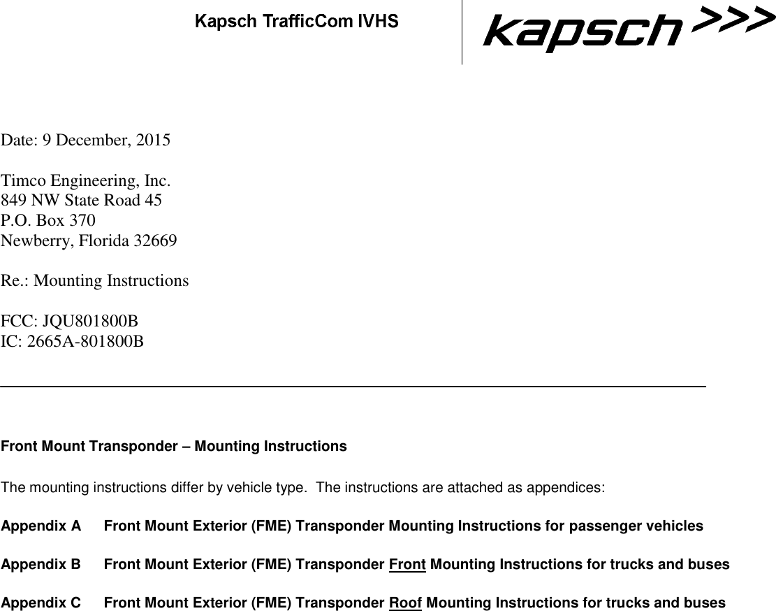      Date: 9 December, 2015  Timco Engineering, Inc.  849 NW State Road 45  P.O. Box 370  Newberry, Florida 32669   Re.: Mounting Instructions  FCC: JQU801800B IC: 2665A-801800B  Front Mount Transponder – Mounting Instructions The mounting instructions differ by vehicle type.  The instructions are attached as appendices:  Appendix A  Front Mount Exterior (FME) Transponder Mounting Instructions for passenger vehicles  Appendix B  Front Mount Exterior (FME) Transponder Front Mounting Instructions for trucks and buses  Appendix C  Front Mount Exterior (FME) Transponder Roof Mounting Instructions for trucks and buses        