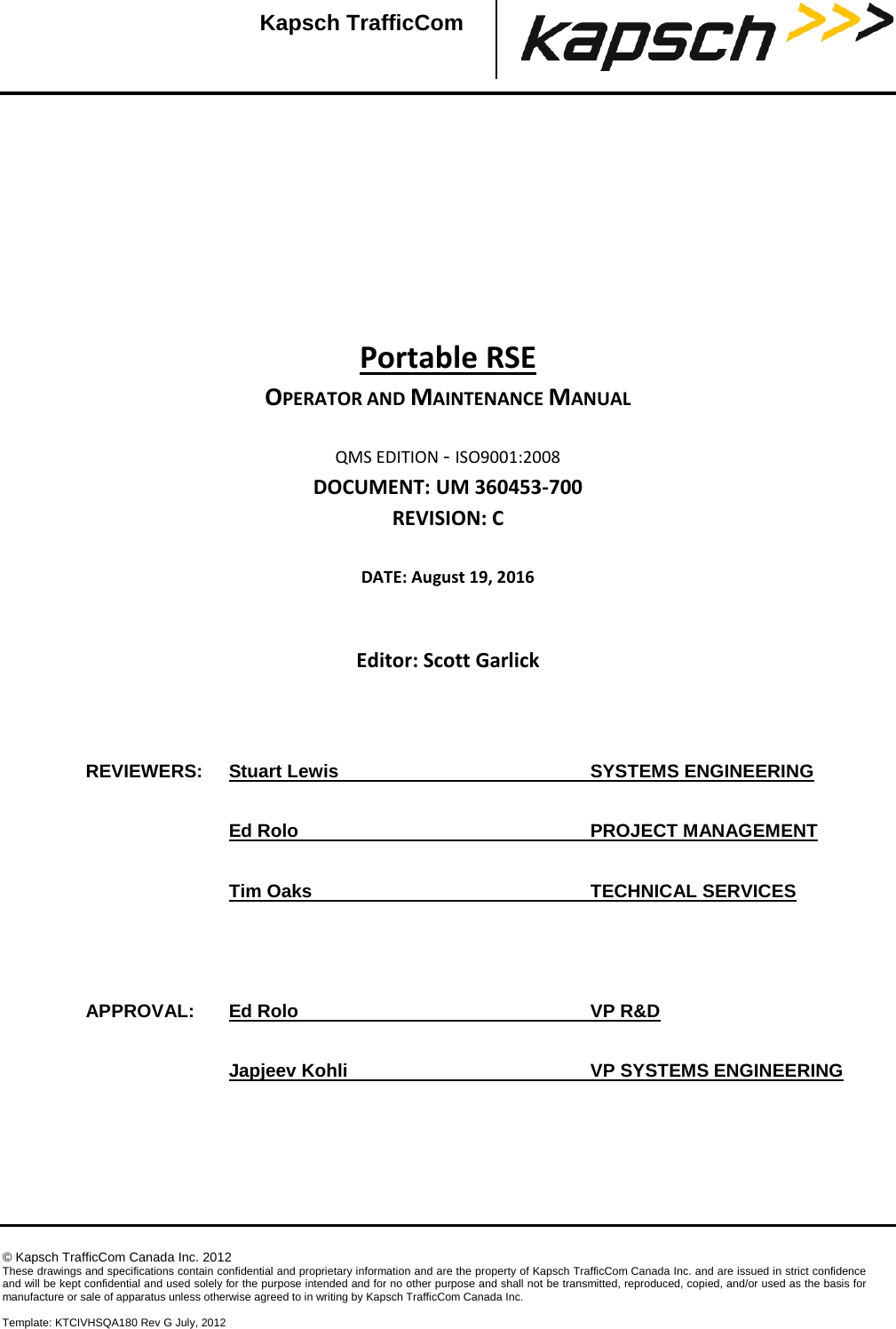    © Kapsch TrafficCom Canada Inc. 2012 These drawings and specifications contain confidential and proprietary information and are the property of Kapsch TrafficCom Canada Inc. and are issued in strict confidence and will be kept confidential and used solely for the purpose intended and for no other purpose and shall not be transmitted, reproduced, copied, and/or used as the basis for manufacture or sale of apparatus unless otherwise agreed to in writing by Kapsch TrafficCom Canada Inc.  Template: KTCIVHSQA180 Rev G July, 2012  Kapsch TrafficCom         Portable RSE OPERATOR AND MAINTENANCE MANUAL  QMS EDITION - ISO9001:2008 DOCUMENT: UM 360453-700 REVISION: C  DATE: August 19, 2016   Editor: Scott Garlick      REVIEWERS: Stuart Lewis    SYSTEMS ENGINEERING  Ed Rolo    PROJECT MANAGEMENT  Tim Oaks    TECHNICAL SERVICES    APPROVAL: Ed Rolo    VP R&amp;D  Japjeev Kohli    VP SYSTEMS ENGINEERING 