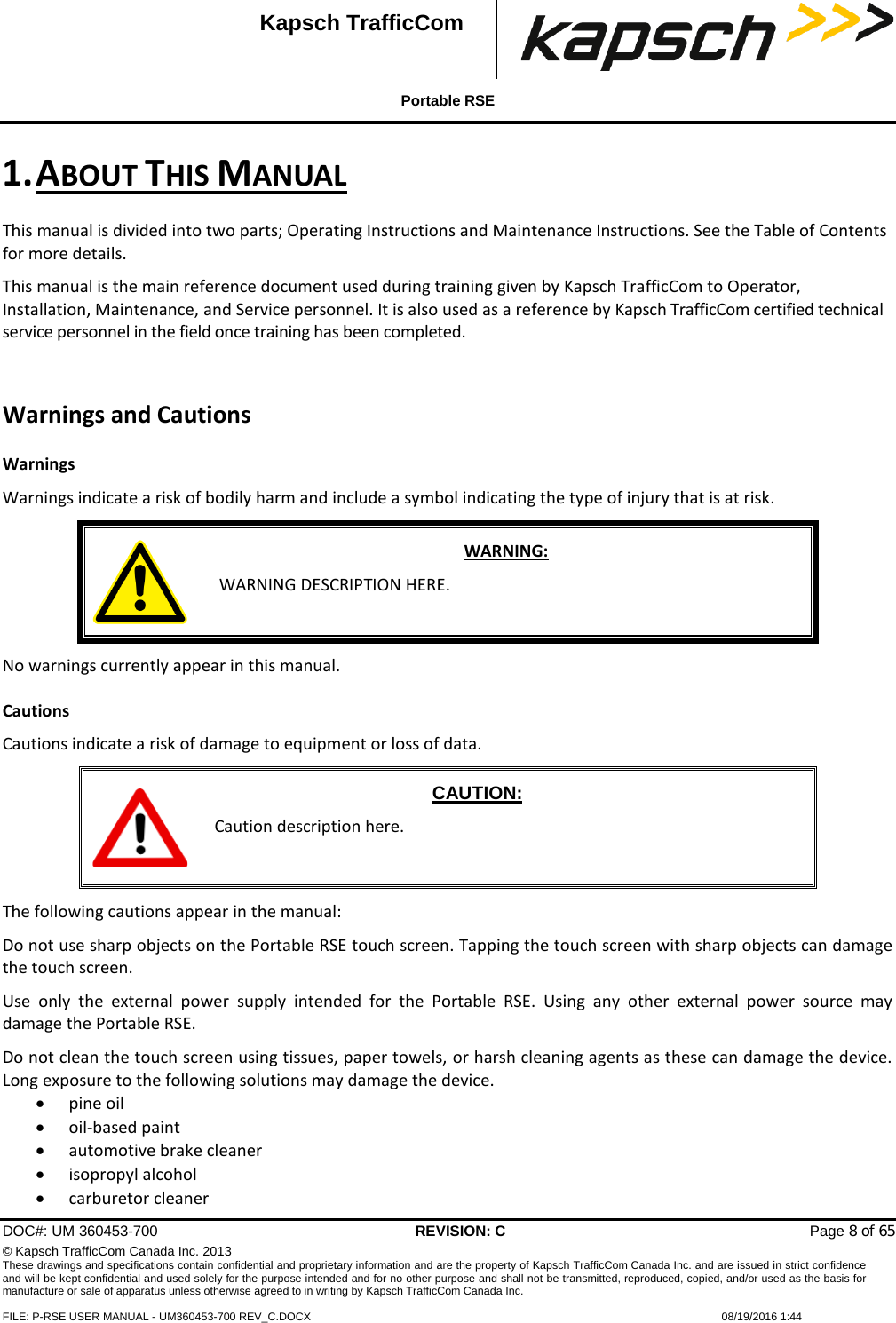  Portable RSE  DOC#: UM 360453-700 REVISION: C   Page 8 of 65 © Kapsch TrafficCom Canada Inc. 2013 These drawings and specifications contain confidential and proprietary information and are the property of Kapsch TrafficCom Canada Inc. and are issued in strict confidence and will be kept confidential and used solely for the purpose intended and for no other purpose and shall not be transmitted, reproduced, copied, and/or used as the basis for manufacture or sale of apparatus unless otherwise agreed to in writing by Kapsch TrafficCom Canada Inc.  FILE: P-RSE USER MANUAL - UM360453-700 REV_C.DOCX    08/19/2016 1:44  Kapsch TrafficCom 1. ABOUT THIS MANUAL This manual is divided into two parts; Operating Instructions and Maintenance Instructions. See the Table of Contents for more details. This manual is the main reference document used during training given by Kapsch TrafficCom to Operator, Installation, Maintenance, and Service personnel. It is also used as a reference by Kapsch TrafficCom certified technical service personnel in the field once training has been completed. Warnings and Cautions Warnings Warnings indicate a risk of bodily harm and include a symbol indicating the type of injury that is at risk.  WARNING:  WARNING DESCRIPTION HERE. No warnings currently appear in this manual. Cautions Cautions indicate a risk of damage to equipment or loss of data.  CAUTION: Caution description here. The following cautions appear in the manual: Do not use sharp objects on the Portable RSE touch screen. Tapping the touch screen with sharp objects can damage the touch screen. Use only the external power supply intended for the Portable RSE. Using any other external power source may damage the Portable RSE. Do not clean the touch screen using tissues, paper towels, or harsh cleaning agents as these can damage the device. Long exposure to the following solutions may damage the device. • pine oil • oil-based paint • automotive brake cleaner • isopropyl alcohol • carburetor cleaner 