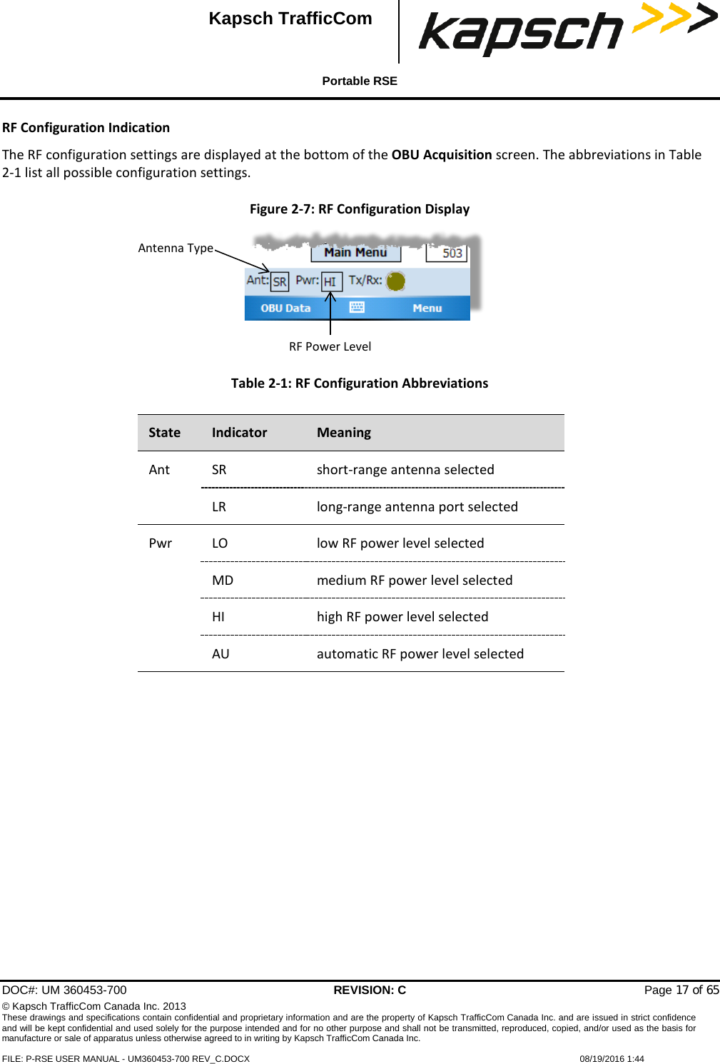  Portable RSE  DOC#: UM 360453-700 REVISION: C   Page 17 of 65 © Kapsch TrafficCom Canada Inc. 2013 These drawings and specifications contain confidential and proprietary information and are the property of Kapsch TrafficCom Canada Inc. and are issued in strict confidence and will be kept confidential and used solely for the purpose intended and for no other purpose and shall not be transmitted, reproduced, copied, and/or used as the basis for manufacture or sale of apparatus unless otherwise agreed to in writing by Kapsch TrafficCom Canada Inc.  FILE: P-RSE USER MANUAL - UM360453-700 REV_C.DOCX    08/19/2016 1:44  Kapsch TrafficCom RF Configuration Indication The RF configuration settings are displayed at the bottom of the OBU Acquisition screen. The abbreviations in Table 2-1 list all possible configuration settings. Figure 2-7: RF Configuration Display Table 2-1: RF Configuration Abbreviations   Antenna Type RF Power Level State Indicator Meaning Ant  SR short-range antenna selected LR long-range antenna port selected Pwr LO low RF power level selected MD  medium RF power level selected HI high RF power level selected AU  automatic RF power level selected  