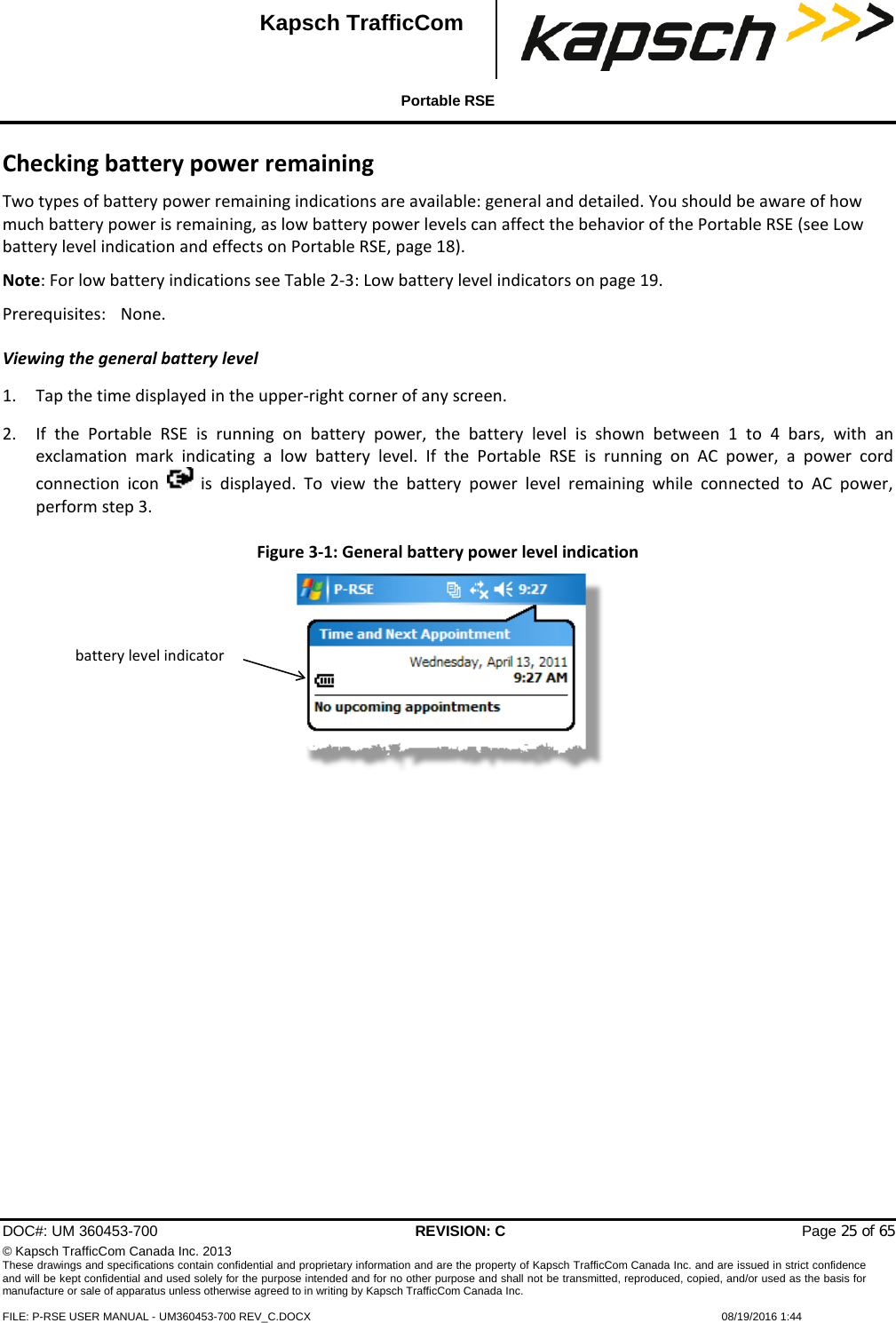  Portable RSE  DOC#: UM 360453-700 REVISION: C   Page 25 of 65 © Kapsch TrafficCom Canada Inc. 2013 These drawings and specifications contain confidential and proprietary information and are the property of Kapsch TrafficCom Canada Inc. and are issued in strict confidence and will be kept confidential and used solely for the purpose intended and for no other purpose and shall not be transmitted, reproduced, copied, and/or used as the basis for manufacture or sale of apparatus unless otherwise agreed to in writing by Kapsch TrafficCom Canada Inc.  FILE: P-RSE USER MANUAL - UM360453-700 REV_C.DOCX    08/19/2016 1:44  Kapsch TrafficCom Checking battery power remaining Two types of battery power remaining indications are available: general and detailed. You should be aware of how much battery power is remaining, as low battery power levels can affect the behavior of the Portable RSE (see Low battery level indication and effects on Portable RSE, page 18). Note: For low battery indications see Table 2-3: Low battery level indicators on page 19. Prerequisites: None. Viewing the general battery level 1. Tap the time displayed in the upper-right corner of any screen. 2. If the Portable RSE is running on battery power, the battery level is shown between 1 to 4 bars, with an exclamation  mark indicating a  low battery level.  If the Portable RSE is running on AC power, a power cord connection icon    is displayed. To view the battery power level remaining while connected to AC power, perform step 3. Figure 3-1: General battery power level indication   battery level indicator 
