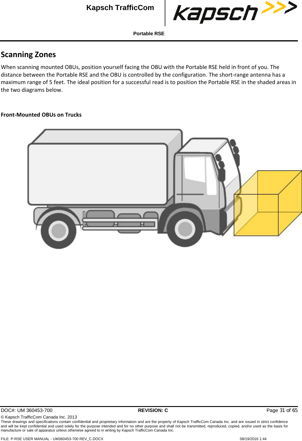  Portable RSE  DOC#: UM 360453-700 REVISION: C   Page 31 of 65 © Kapsch TrafficCom Canada Inc. 2013 These drawings and specifications contain confidential and proprietary information and are the property of Kapsch TrafficCom Canada Inc. and are issued in strict confidence and will be kept confidential and used solely for the purpose intended and for no other purpose and shall not be transmitted, reproduced, copied, and/or used as the basis for manufacture or sale of apparatus unless otherwise agreed to in writing by Kapsch TrafficCom Canada Inc.  FILE: P-RSE USER MANUAL - UM360453-700 REV_C.DOCX    08/19/2016 1:44  Kapsch TrafficCom Scanning Zones When scanning mounted OBUs, position yourself facing the OBU with the Portable RSE held in front of you. The distance between the Portable RSE and the OBU is controlled by the configuration. The short-range antenna has a maximum range of 5 feet. The ideal position for a successful read is to position the Portable RSE in the shaded areas in the two diagrams below.   Front-Mounted OBUs on Trucks     