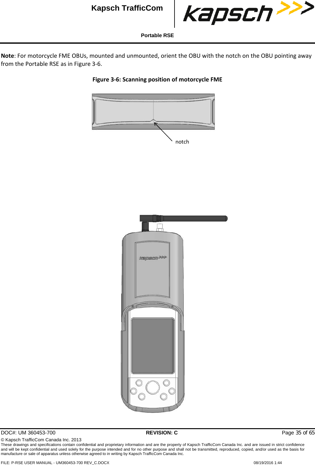  Portable RSE  DOC#: UM 360453-700 REVISION: C   Page 35 of 65 © Kapsch TrafficCom Canada Inc. 2013 These drawings and specifications contain confidential and proprietary information and are the property of Kapsch TrafficCom Canada Inc. and are issued in strict confidence and will be kept confidential and used solely for the purpose intended and for no other purpose and shall not be transmitted, reproduced, copied, and/or used as the basis for manufacture or sale of apparatus unless otherwise agreed to in writing by Kapsch TrafficCom Canada Inc.  FILE: P-RSE USER MANUAL - UM360453-700 REV_C.DOCX    08/19/2016 1:44  Kapsch TrafficCom Note: For motorcycle FME OBUs, mounted and unmounted, orient the OBU with the notch on the OBU pointing away from the Portable RSE as in Figure 3-6. Figure 3-6: Scanning position of motorcycle FME  notch  