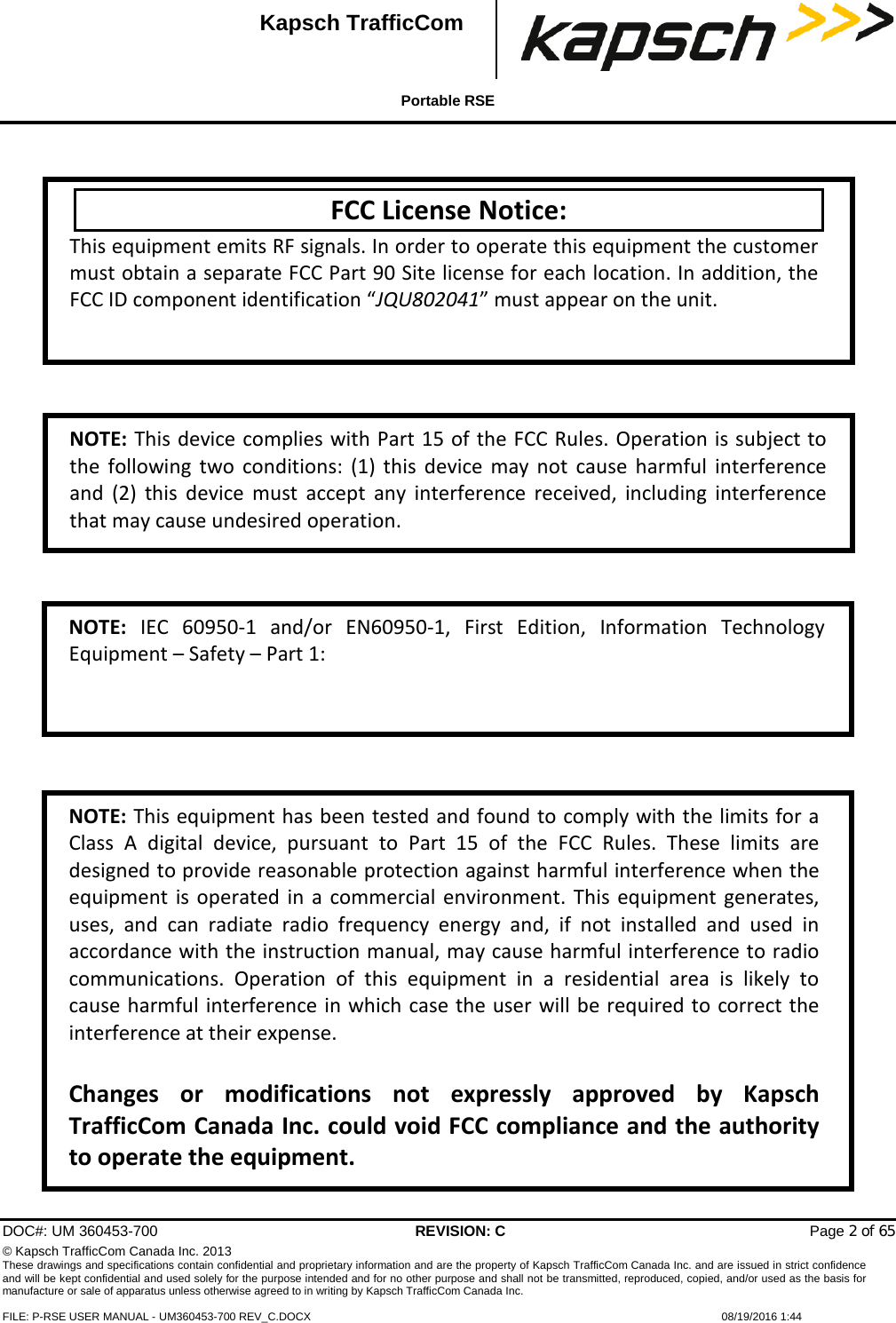  Portable RSE  DOC#: UM 360453-700 REVISION: C   Page 2 of 65 © Kapsch TrafficCom Canada Inc. 2013 These drawings and specifications contain confidential and proprietary information and are the property of Kapsch TrafficCom Canada Inc. and are issued in strict confidence and will be kept confidential and used solely for the purpose intended and for no other purpose and shall not be transmitted, reproduced, copied, and/or used as the basis for manufacture or sale of apparatus unless otherwise agreed to in writing by Kapsch TrafficCom Canada Inc.  FILE: P-RSE USER MANUAL - UM360453-700 REV_C.DOCX    08/19/2016 1:44  Kapsch TrafficCom    FCC License Notice: This equipment emits RF signals. In order to operate this equipment the customer must obtain a separate FCC Part 90 Site license for each location. In addition, the FCC ID component identification “JQU802041” must appear on the unit. NOTE: This device complies with Part 15 of the FCC Rules. Operation is subject to the following two conditions: (1) this device may not cause harmful interference and (2) this device must accept any interference received, including interference that may cause undesired operation. NOTE: This equipment has been tested and found to comply with the limits for a Class A digital device, pursuant to Part 15 of the FCC Rules. These limits are designed to provide reasonable protection against harmful interference when the equipment is operated in a commercial environment. This equipment generates, uses, and can radiate radio frequency energy and, if not installed and used in accordance with the instruction manual, may cause harmful interference to radio communications. Operation of this equipment in a residential area is likely to cause harmful interference in which case the user will be required to correct the interference at their expense.  Changes or modifications not expressly approved by Kapsch TrafficCom Canada Inc. could void FCC compliance and the authority to operate the equipment.  NOTE:  IEC 60950-1 and/or EN60950-1, First Edition, Information Technology Equipment – Safety – Part 1:  