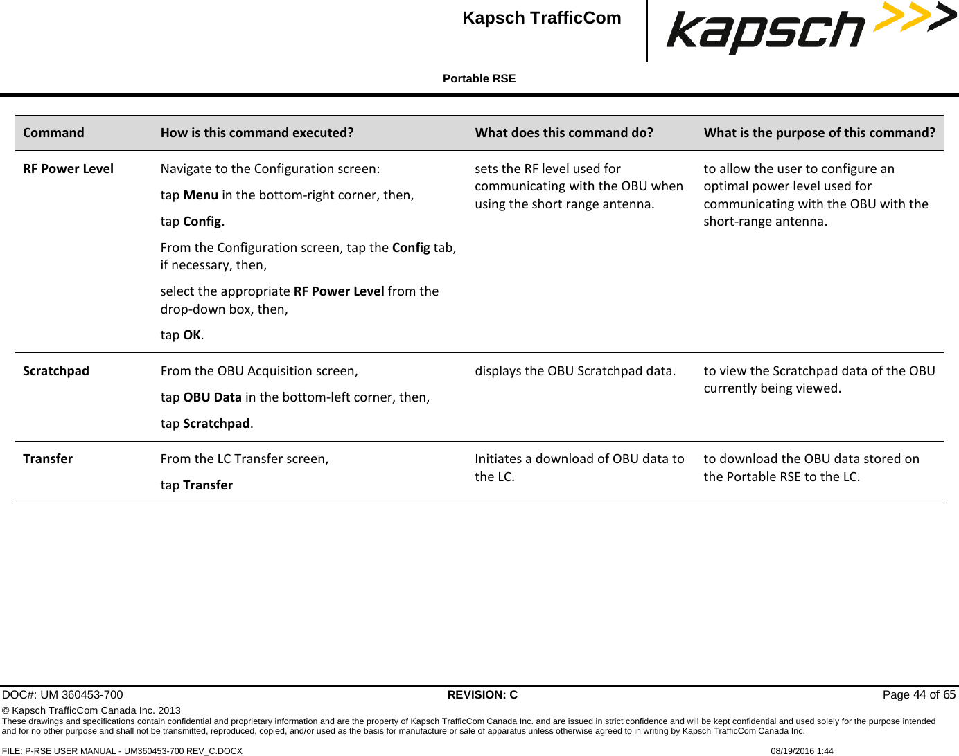  Portable RSE  DOC#: UM 360453-700 REVISION: C   Page 44 of 65 © Kapsch TrafficCom Canada Inc. 2013 These drawings and specifications contain confidential and proprietary information and are the property of Kapsch TrafficCom Canada Inc. and are issued in strict confidence and will be kept confidential and used solely for the purpose intended and for no other purpose and shall not be transmitted, reproduced, copied, and/or used as the basis for manufacture or sale of apparatus unless otherwise agreed to in writing by Kapsch TrafficCom Canada Inc.  FILE: P-RSE USER MANUAL - UM360453-700 REV_C.DOCX    08/19/2016 1:44   Kapsch TrafficCom Command How is this command executed? What does this command do? What is the purpose of this command? RF Power Level Navigate to the Configuration screen: tap Menu in the bottom-right corner, then, tap Config. From the Configuration screen, tap the Config tab, if necessary, then, select the appropriate RF Power Level from the drop-down box, then, tap OK. sets the RF level used for communicating with the OBU when using the short range antenna. to allow the user to configure an optimal power level used for communicating with the OBU with the short-range antenna. Scratchpad From the OBU Acquisition screen, tap OBU Data in the bottom-left corner, then, tap Scratchpad. displays the OBU Scratchpad data.  to view the Scratchpad data of the OBU currently being viewed. Transfer From the LC Transfer screen, tap Transfer Initiates a download of OBU data to the LC. to download the OBU data stored on the Portable RSE to the LC.  