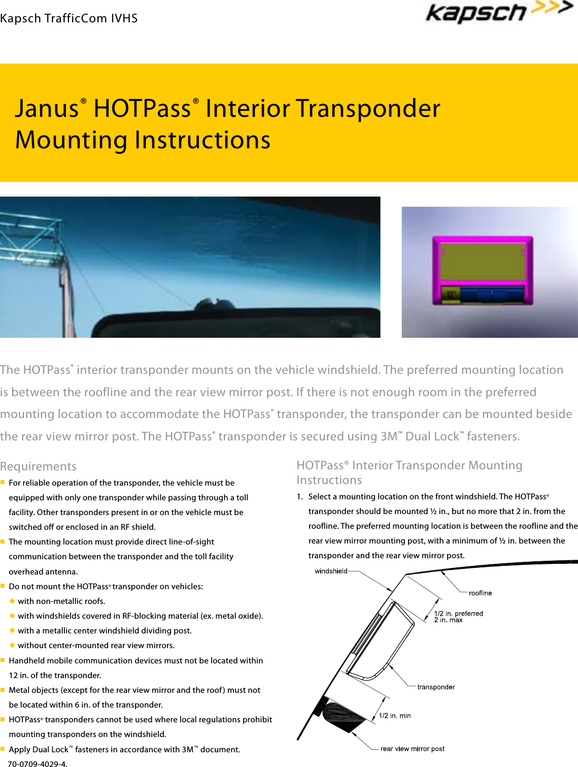 Janus® HOTPass® Interior TransponderMounting InstructionsThe HOTPass® interior transponder mounts on the vehicle windshield. The preferred mounting location is between the roofline and the rear view mirror post. If there is not enough room in the preferred mounting location to accommodate the HOTPass® transponder, the transponder can be mounted beside the rear view mirror post. The HOTPass® transponder is secured using 3M™ Dual Lock™ fasteners.HOTPass® Interior Transponder Mounting Instructions1.  Select a mounting location on the front windshield. The HOTPass® transponder should be mounted � in., but no more that 2 in. from the roofline. The preferred mounting location is between the roofline and the rear view mirror mounting post, with a minimum of � in. between the transponder and the rear view mirror post.Requirementsn For reliable operation of the transponder, the vehicle must be equipped with only one transponder while passing through a toll facility. Other transponders present in or on the vehicle must be switched off or enclosed in an RF shield.n The mounting location must provide direct line-of-sight communication between the transponder and the toll facility overhead antenna.n Do not mount the HOTPass® transponder on vehicles:u with non-metallic roofs. u with windshields covered in RF-blocking material (ex. metal oxide). u with a metallic center windshield dividing post. u without center-mounted rear view mirrors.n Handheld mobile communication devices must not be located within 12 in. of the transponder.n Metal objects (except for the rear view mirror and the roof) must not be located within 6 in. of the transponder.n HOTPass® transponders cannot be used where local regulations prohibit mounting transponders on the windshield.n Apply Dual Lock™ fasteners in accordance with 3M™ document.    70-0709-4029-4.Kapsch TrafficCom IVHS