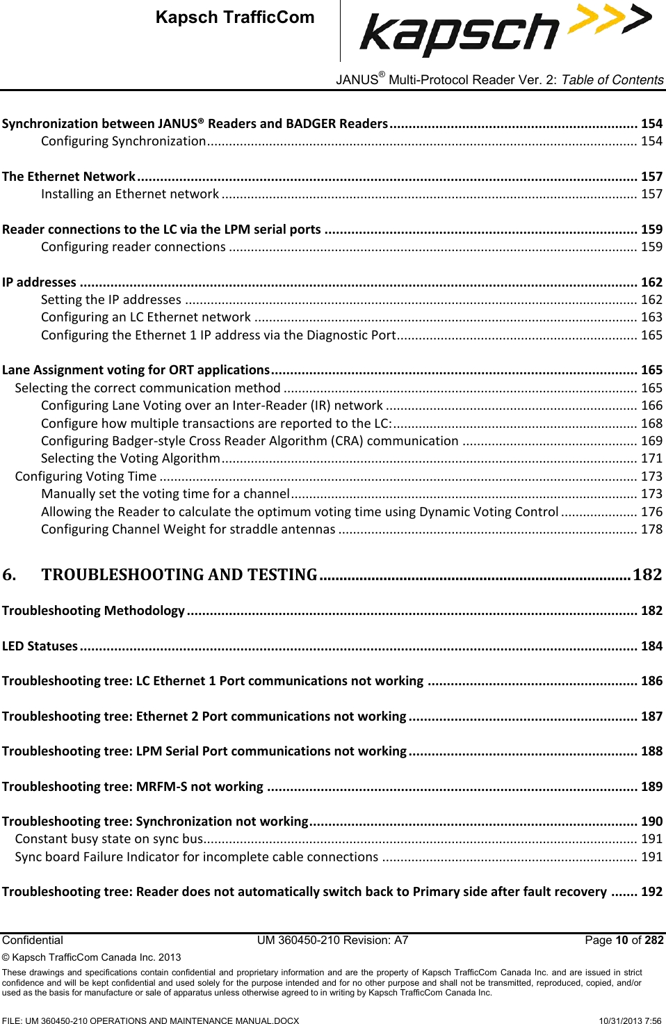 _ JANUS® Multi-Protocol Reader Ver. 2: Table of Contents   Confidential  UM 360450-210 Revision: A7   Page 10 of 282 © Kapsch TrafficCom Canada Inc. 2013 These  drawings and specifications contain confidential  and  proprietary information and are  the  property of Kapsch TrafficCom  Canada Inc.  and are issued in strict confidence and will be kept confidential and used solely for the purpose intended and for no other purpose and shall not be transmitted, reproduced, copied, and/or used as the basis for manufacture or sale of apparatus unless otherwise agreed to in writing by Kapsch TrafficCom Canada Inc.  FILE: UM 360450-210 OPERATIONS AND MAINTENANCE MANUAL.DOCX    10/31/2013 7:56  Kapsch TrafficCom Synchronization between JANUS® Readers and BADGER Readers ................................................................. 154 Configuring Synchronization ...................................................................................................................... 154 The Ethernet Network ................................................................................................................................... 157 Installing an Ethernet network .................................................................................................................. 157 Reader connections to the LC via the LPM serial ports .................................................................................. 159 Configuring reader connections ................................................................................................................ 159 IP addresses .................................................................................................................................................. 162 Setting the IP addresses ............................................................................................................................ 162 Configuring an LC Ethernet network ......................................................................................................... 163 Configuring the Ethernet 1 IP address via the Diagnostic Port.................................................................. 165 Lane Assignment voting for ORT applications ................................................................................................ 165 Selecting the correct communication method ................................................................................................. 165 Configuring Lane Voting over an Inter-Reader (IR) network ..................................................................... 166 Configure how multiple transactions are reported to the LC: ................................................................... 168 Configuring Badger-style Cross Reader Algorithm (CRA) communication ................................................ 169 Selecting the Voting Algorithm .................................................................................................................. 171 Configuring Voting Time ................................................................................................................................... 173 Manually set the voting time for a channel ............................................................................................... 173 Allowing the Reader to calculate the optimum voting time using Dynamic Voting Control ..................... 176 Configuring Channel Weight for straddle antennas .................................................................................. 178 6. TROUBLESHOOTING AND TESTING .............................................................................. 182 Troubleshooting Methodology ...................................................................................................................... 182 LED Statuses .................................................................................................................................................. 184 Troubleshooting tree: LC Ethernet 1 Port communications not working ....................................................... 186 Troubleshooting tree: Ethernet 2 Port communications not working ............................................................ 187 Troubleshooting tree: LPM Serial Port communications not working ............................................................ 188 Troubleshooting tree: MRFM-S not working ................................................................................................. 189 Troubleshooting tree: Synchronization not working ...................................................................................... 190 Constant busy state on sync bus....................................................................................................................... 191 Sync board Failure Indicator for incomplete cable connections ...................................................................... 191 Troubleshooting tree: Reader does not automatically switch back to Primary side after fault recovery ....... 192 