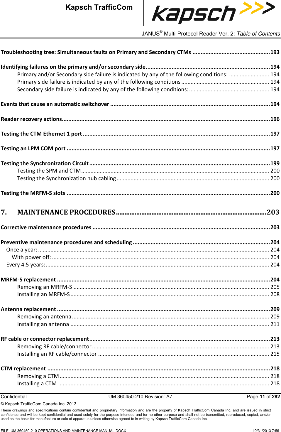 _ JANUS® Multi-Protocol Reader Ver. 2: Table of Contents   Confidential  UM 360450-210 Revision: A7   Page 11 of 282 © Kapsch TrafficCom Canada Inc. 2013 These  drawings and specifications contain confidential  and  proprietary information and are  the  property of Kapsch TrafficCom  Canada Inc.  and are issued in strict confidence and will be kept confidential and used solely for the purpose intended and for no other purpose and shall not be transmitted, reproduced, copied, and/or used as the basis for manufacture or sale of apparatus unless otherwise agreed to in writing by Kapsch TrafficCom Canada Inc.  FILE: UM 360450-210 OPERATIONS AND MAINTENANCE MANUAL.DOCX    10/31/2013 7:56  Kapsch TrafficCom Troubleshooting tree: Simultaneous faults on Primary and Secondary CTMs ................................................ 193 Identifying failures on the primary and/or secondary side ............................................................................. 194 Primary and/or Secondary side failure is indicated by any of the following conditions: .......................... 194 Primary side failure is indicated by any of the following conditions ......................................................... 194 Secondary side failure is indicated by any of the following conditions: .................................................... 194 Events that cause an automatic switchover ................................................................................................... 194 Reader recovery actions................................................................................................................................. 196 Testing the CTM Ethernet 1 port .................................................................................................................... 197 Testing an LPM COM port .............................................................................................................................. 197 Testing the Synchronization Circuit ................................................................................................................ 199 Testing the SPM and CTM .......................................................................................................................... 200 Testing the Synchronization hub cabling ................................................................................................... 200 Testing the MRFM-S slots .............................................................................................................................. 200 7. MAINTENANCE PROCEDURES ......................................................................................... 203 Corrective maintenance procedures .............................................................................................................. 203 Preventive maintenance procedures and scheduling ..................................................................................... 204 Once a year: ...................................................................................................................................................... 204 With power off: ............................................................................................................................................. 204 Every 4.5 years: ................................................................................................................................................. 204 MRFM-S replacement .................................................................................................................................... 204 Removing an MRFM-S ............................................................................................................................... 205 Installing an MRFM-S ................................................................................................................................. 208 Antenna replacement .................................................................................................................................... 209 Removing an antenna ................................................................................................................................ 209 Installing an antenna ................................................................................................................................. 211 RF cable or connector replacement ................................................................................................................ 213 Removing RF cable/connector ................................................................................................................... 213 Installing an RF cable/connector ............................................................................................................... 215 CTM replacement .......................................................................................................................................... 218 Removing a CTM ........................................................................................................................................ 218 Installing a CTM ......................................................................................................................................... 218 
