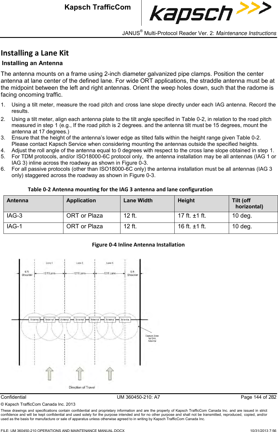 _ JANUS® Multi-Protocol Reader Ver. 2: Maintenance Instructions  Confidential  UM 360450-210: A7  Page 144 of 282 © Kapsch TrafficCom Canada Inc. 2013 These  drawings and specifications  contain confidential and proprietary information and are the property of Kapsch TrafficCom  Canada Inc.  and are issued in strict confidence and will be kept confidential and used solely for the purpose intended and for no other purpose and shall not be transmitted, reproduced, copied, and/or used as the basis for manufacture or sale of apparatus unless otherwise agreed to in writing by Kapsch TrafficCom Canada Inc.    FILE: UM 360450-210 OPERATIONS AND MAINTENANCE MANUAL.DOCX    10/31/2013 7:56 Kapsch TrafficCom Installing a Lane Kit Installing an Antenna  The antenna mounts on a frame using 2-inch diameter galvanized pipe clamps. Position the center antenna at lane center of the defined lane. For wide ORT applications, the straddle antenna must be at the midpoint between the left and right antennas. Orient the weep holes down, such that the radome is facing oncoming traffic.  1.  Using a tilt meter, measure the road pitch and cross lane slope directly under each IAG antenna. Record the results.  2.  Using a tilt meter, align each antenna plate to the tilt angle specified in Table 0-2, in relation to the road pitch measured in step 1 (e.g., If the road pitch is 2 degrees. and the antenna tilt must be 15 degrees, mount the antenna at 17 degrees.) 3.  Ensure that the height of the antenna’s lower edge as tilted falls within the height range given Table 0-2. Please contact Kapsch Service when considering mounting the antennas outside the specified heights. 4.  Adjust the roll angle of the antenna equal to 0 degrees with respect to the cross lane slope obtained in step 1. 5.  For TDM protocols, and/or ISO18000-6C protocol only,  the antenna installation may be all antennas (IAG 1 or IAG 3) inline across the roadway as shown in Figure 0-3. 6.  For all passive protocols (other than ISO18000-6C only) the antenna installation must be all antennas (IAG 3 only) staggered across the roadway as shown in Figure 0-3. Table 0-2 Antenna mounting for the IAG 3 antenna and lane configuration Antenna Application Lane Width Height Tilt (off horizontal) IAG-3 ORT or Plaza 12 ft. 17 ft. ±1 ft. 10 deg. IAG-1 ORT or Plaza 12 ft. 16 ft. ±1 ft. 10 deg. Figure 0-4 Inline Antenna Installation   