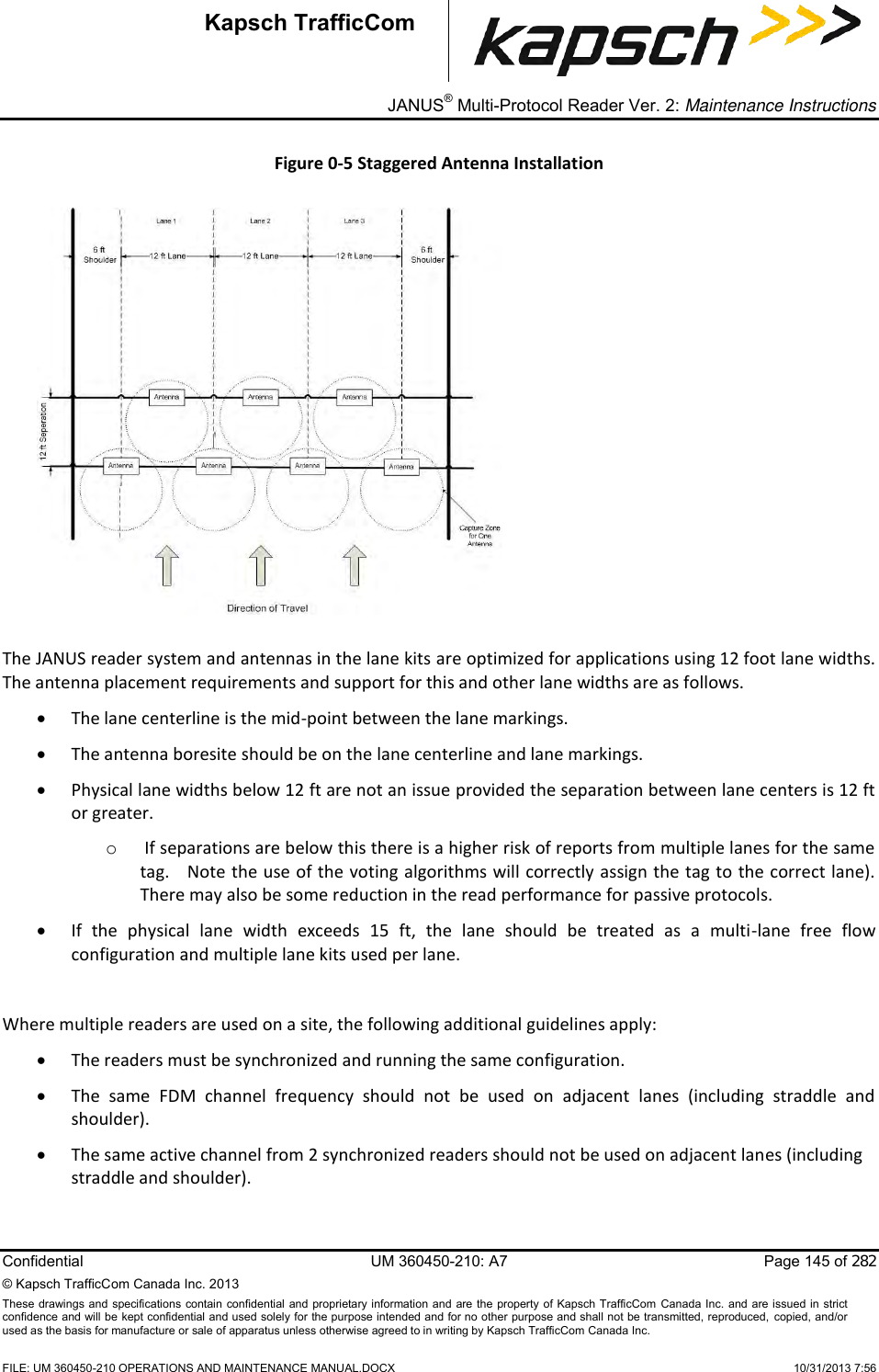 _ JANUS® Multi-Protocol Reader Ver. 2: Maintenance Instructions  Confidential  UM 360450-210: A7  Page 145 of 282 © Kapsch TrafficCom Canada Inc. 2013 These  drawings and specifications  contain confidential and proprietary information and are the property of Kapsch TrafficCom  Canada Inc.  and are issued in strict confidence and will be kept confidential and used solely for the purpose intended and for no other purpose and shall not be transmitted, reproduced, copied, and/or used as the basis for manufacture or sale of apparatus unless otherwise agreed to in writing by Kapsch TrafficCom Canada Inc.    FILE: UM 360450-210 OPERATIONS AND MAINTENANCE MANUAL.DOCX    10/31/2013 7:56 Kapsch TrafficCom Figure 0-5 Staggered Antenna Installation    The JANUS reader system and antennas in the lane kits are optimized for applications using 12 foot lane widths.   The antenna placement requirements and support for this and other lane widths are as follows.  The lane centerline is the mid-point between the lane markings.  The antenna boresite should be on the lane centerline and lane markings.  Physical lane widths below 12 ft are not an issue provided the separation between lane centers is 12 ft or greater. o  If separations are below this there is a higher risk of reports from multiple lanes for the same tag.   Note the use of the voting algorithms will correctly assign the tag to the correct lane).  There may also be some reduction in the read performance for passive protocols.  If  the  physical  lane  width  exceeds  15  ft,  the  lane  should  be  treated  as  a  multi-lane  free  flow configuration and multiple lane kits used per lane.  Where multiple readers are used on a site, the following additional guidelines apply:  The readers must be synchronized and running the same configuration.  The  same  FDM  channel  frequency  should  not  be  used  on  adjacent  lanes  (including  straddle  and shoulder).  The same active channel from 2 synchronized readers should not be used on adjacent lanes (including straddle and shoulder).  