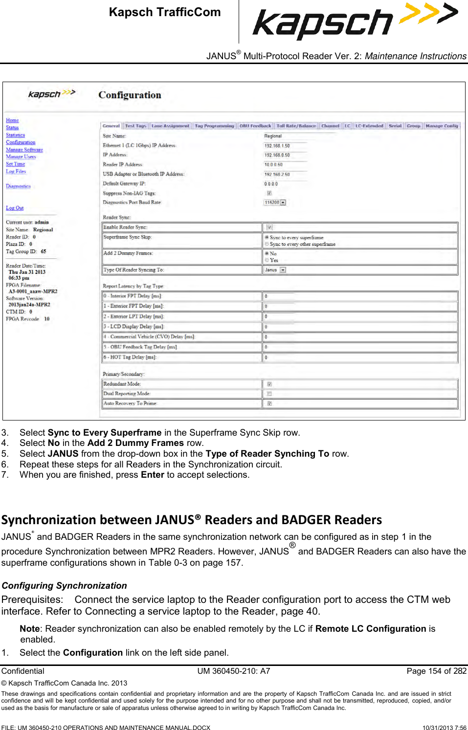 _ JANUS® Multi-Protocol Reader Ver. 2: Maintenance Instructions  Confidential  UM 360450-210: A7  Page 154 of 282 © Kapsch TrafficCom Canada Inc. 2013 These  drawings and specifications  contain confidential and proprietary information and are the property of Kapsch TrafficCom  Canada Inc.  and are issued in strict confidence and will be kept confidential and used solely for the purpose intended and for no other purpose and shall not be transmitted, reproduced, copied, and/or used as the basis for manufacture or sale of apparatus unless otherwise agreed to in writing by Kapsch TrafficCom Canada Inc.    FILE: UM 360450-210 OPERATIONS AND MAINTENANCE MANUAL.DOCX    10/31/2013 7:56 Kapsch TrafficCom  3.  Select Sync to Every Superframe in the Superframe Sync Skip row. 4.  Select No in the Add 2 Dummy Frames row. 5.  Select JANUS from the drop-down box in the Type of Reader Synching To row.  6.  Repeat these steps for all Readers in the Synchronization circuit. 7.  When you are finished, press Enter to accept selections. Synchronization between JANUS® Readers and BADGER Readers JANUS® and BADGER Readers in the same synchronization network can be configured as in step 1 in the procedure Synchronization between MPR2 Readers. However, JANUS® and BADGER Readers can also have the superframe configurations shown in Table 0-3 on page 157. Configuring Synchronization Prerequisites:  Connect the service laptop to the Reader configuration port to access the CTM web interface. Refer to Connecting a service laptop to the Reader, page 40. Note: Reader synchronization can also be enabled remotely by the LC if Remote LC Configuration is enabled. 1.  Select the Configuration link on the left side panel. 
