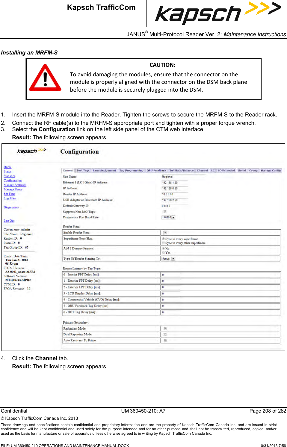 _ JANUS® Multi-Protocol Reader Ver. 2: Maintenance Instructions   Confidential  UM 360450-210: A7  Page 208 of 282 © Kapsch TrafficCom Canada Inc. 2013 These  drawings and specifications contain confidential  and  proprietary information and are  the  property of Kapsch TrafficCom  Canada Inc.  and are issued in strict confidence and will be kept confidential and used solely for the purpose intended and for no other purpose and shall not be transmitted, reproduced, copied, and/or used as the basis for manufacture or sale of apparatus unless otherwise agreed to in writing by Kapsch TrafficCom Canada Inc.    FILE: UM 360450-210 OPERATIONS AND MAINTENANCE MANUAL.DOCX    10/31/2013 7:56 Kapsch TrafficCom Installing an MRFM-S   CAUTION: To avoid damaging the modules, ensure that the connector on the module is properly aligned with the connector on the DSM back plane before the module is securely plugged into the DSM.  1.  Insert the MRFM-S module into the Reader. Tighten the screws to secure the MRFM-S to the Reader rack. 2.  Connect the RF cable(s) to the MRFM-S appropriate port and tighten with a proper torque wrench. 3.  Select the Configuration link on the left side panel of the CTM web interface. Result: The following screen appears.  4.  Click the Channel tab. Result: The following screen appears. 
