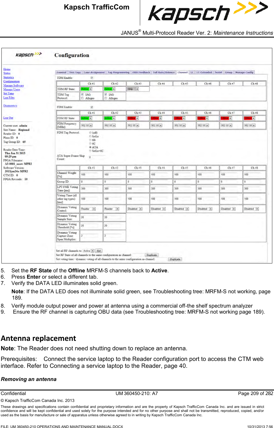 _ JANUS® Multi-Protocol Reader Ver. 2: Maintenance Instructions   Confidential  UM 360450-210: A7  Page 209 of 282 © Kapsch TrafficCom Canada Inc. 2013 These  drawings and specifications contain confidential  and  proprietary information and are  the  property of Kapsch TrafficCom  Canada Inc.  and are issued in strict confidence and will be kept confidential and used solely for the purpose intended and for no other purpose and shall not be transmitted, reproduced, copied, and/or used as the basis for manufacture or sale of apparatus unless otherwise agreed to in writing by Kapsch TrafficCom Canada Inc.    FILE: UM 360450-210 OPERATIONS AND MAINTENANCE MANUAL.DOCX    10/31/2013 7:56 Kapsch TrafficCom  5.  Set the RF State of the Offline MRFM-S channels back to Active. 6.  Press Enter or select a different tab.  7.  Verify the DATA LED illuminates solid green.  Note: If the DATA LED does not illuminate solid green, see Troubleshooting tree: MRFM-S not working, page 189. 8.  Verify module output power and power at antenna using a commercial off-the shelf spectrum analyzer 9.   Ensure the RF channel is capturing OBU data (see Troubleshooting tree: MRFM-S not working page 189). Antenna replacement Note: The Reader does not need shutting down to replace an antenna. Prerequisites:  Connect the service laptop to the Reader configuration port to access the CTM web interface. Refer to Connecting a service laptop to the Reader, page 40. Removing an antenna  