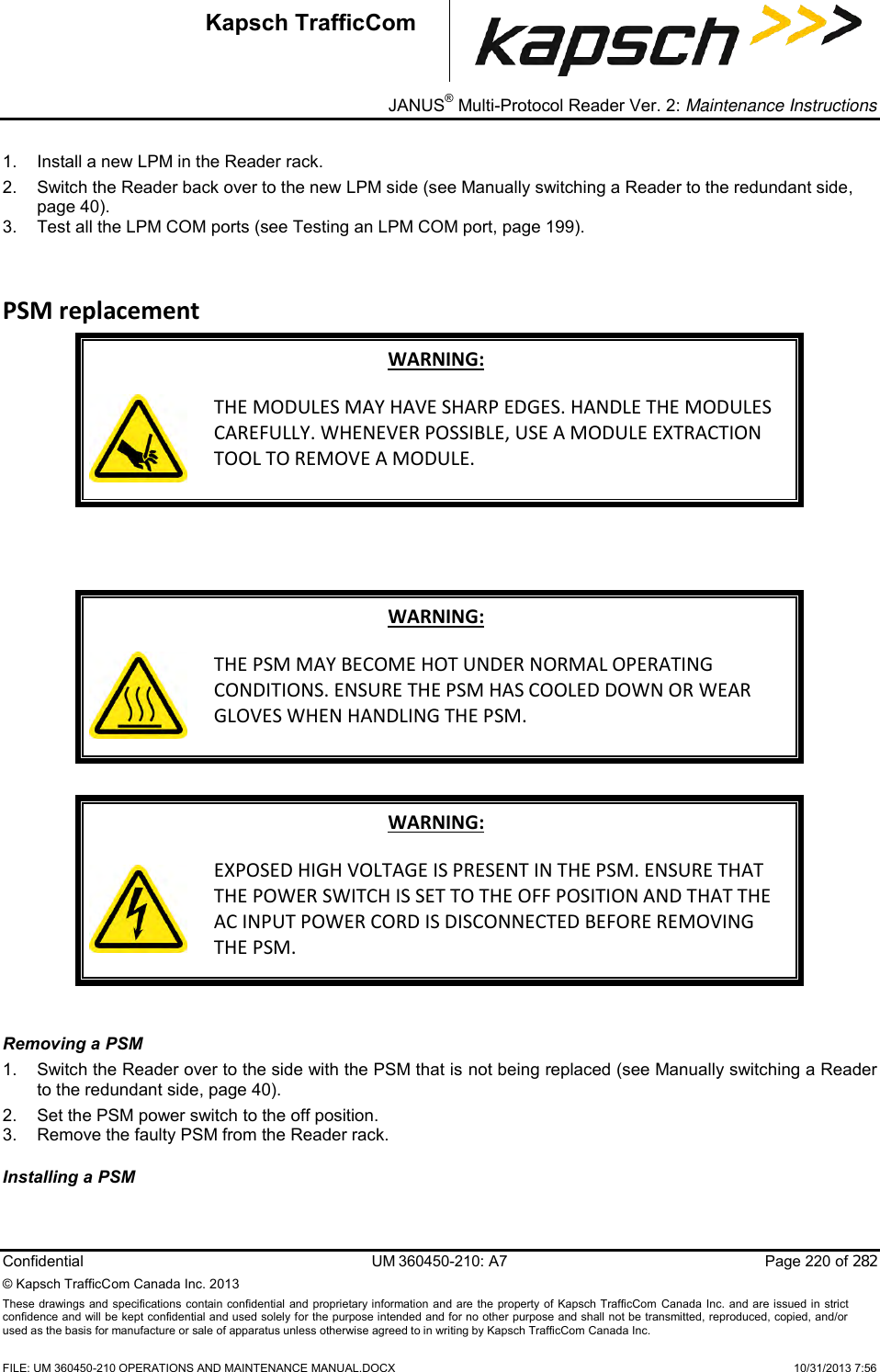 _ JANUS® Multi-Protocol Reader Ver. 2: Maintenance Instructions   Confidential  UM 360450-210: A7  Page 220 of 282 © Kapsch TrafficCom Canada Inc. 2013 These  drawings and specifications contain confidential  and  proprietary information and are  the  property of Kapsch TrafficCom  Canada Inc.  and are issued in strict confidence and will be kept confidential and used solely for the purpose intended and for no other purpose and shall not be transmitted, reproduced, copied, and/or used as the basis for manufacture or sale of apparatus unless otherwise agreed to in writing by Kapsch TrafficCom Canada Inc.    FILE: UM 360450-210 OPERATIONS AND MAINTENANCE MANUAL.DOCX    10/31/2013 7:56 Kapsch TrafficCom 1.  Install a new LPM in the Reader rack. 2.  Switch the Reader back over to the new LPM side (see Manually switching a Reader to the redundant side, page 40). 3.  Test all the LPM COM ports (see Testing an LPM COM port, page 199). PSM replacement WARNING:  THE MODULES MAY HAVE SHARP EDGES. HANDLE THE MODULES CAREFULLY. WHENEVER POSSIBLE, USE A MODULE EXTRACTION TOOL TO REMOVE A MODULE.    WARNING:  THE PSM MAY BECOME HOT UNDER NORMAL OPERATING CONDITIONS. ENSURE THE PSM HAS COOLED DOWN OR WEAR GLOVES WHEN HANDLING THE PSM.  WARNING:  EXPOSED HIGH VOLTAGE IS PRESENT IN THE PSM. ENSURE THAT THE POWER SWITCH IS SET TO THE OFF POSITION AND THAT THE AC INPUT POWER CORD IS DISCONNECTED BEFORE REMOVING THE PSM.  Removing a PSM  1.  Switch the Reader over to the side with the PSM that is not being replaced (see Manually switching a Reader to the redundant side, page 40). 2.  Set the PSM power switch to the off position. 3.  Remove the faulty PSM from the Reader rack. Installing a PSM  