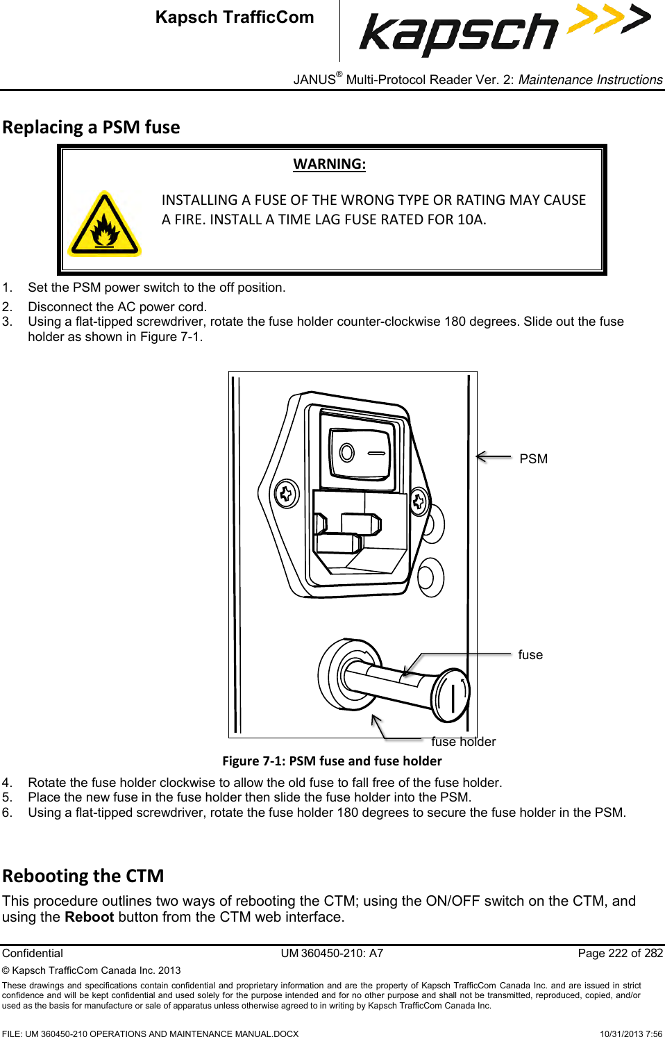 _ JANUS® Multi-Protocol Reader Ver. 2: Maintenance Instructions   Confidential  UM 360450-210: A7  Page 222 of 282 © Kapsch TrafficCom Canada Inc. 2013 These  drawings and specifications contain confidential  and  proprietary information and are  the  property of Kapsch TrafficCom  Canada Inc.  and are issued in strict confidence and will be kept confidential and used solely for the purpose intended and for no other purpose and shall not be transmitted, reproduced, copied, and/or used as the basis for manufacture or sale of apparatus unless otherwise agreed to in writing by Kapsch TrafficCom Canada Inc.    FILE: UM 360450-210 OPERATIONS AND MAINTENANCE MANUAL.DOCX    10/31/2013 7:56 Kapsch TrafficCom Replacing a PSM fuse WARNING:  INSTALLING A FUSE OF THE WRONG TYPE OR RATING MAY CAUSE A FIRE. INSTALL A TIME LAG FUSE RATED FOR 10A. 1.  Set the PSM power switch to the off position. 2.  Disconnect the AC power cord. 3.  Using a flat-tipped screwdriver, rotate the fuse holder counter-clockwise 180 degrees. Slide out the fuse holder as shown in Figure 7-1. Figure 7-1: PSM fuse and fuse holder 4.  Rotate the fuse holder clockwise to allow the old fuse to fall free of the fuse holder.  5.  Place the new fuse in the fuse holder then slide the fuse holder into the PSM.  6.  Using a flat-tipped screwdriver, rotate the fuse holder 180 degrees to secure the fuse holder in the PSM. Rebooting the CTM This procedure outlines two ways of rebooting the CTM; using the ON/OFF switch on the CTM, and using the Reboot button from the CTM web interface. PSM fuse holder fuse 