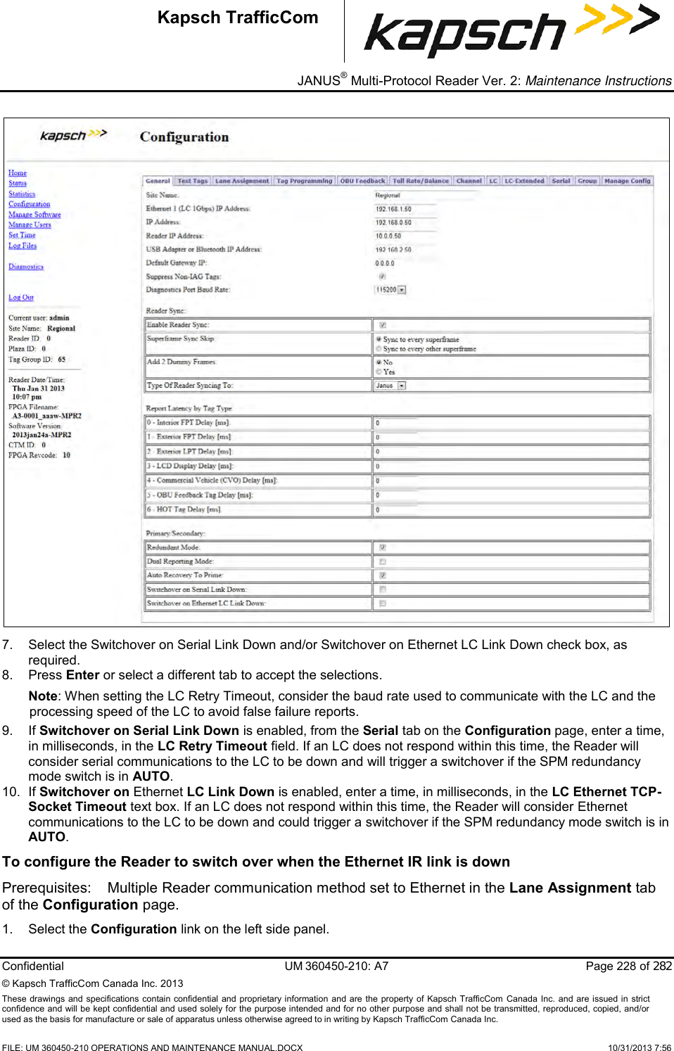 _ JANUS® Multi-Protocol Reader Ver. 2: Maintenance Instructions   Confidential  UM 360450-210: A7  Page 228 of 282 © Kapsch TrafficCom Canada Inc. 2013 These  drawings and specifications contain confidential  and  proprietary information and are  the  property of Kapsch TrafficCom  Canada Inc.  and are issued in strict confidence and will be kept confidential and used solely for the purpose intended and for no other purpose and shall not be transmitted, reproduced, copied, and/or used as the basis for manufacture or sale of apparatus unless otherwise agreed to in writing by Kapsch TrafficCom Canada Inc.    FILE: UM 360450-210 OPERATIONS AND MAINTENANCE MANUAL.DOCX    10/31/2013 7:56 Kapsch TrafficCom  7.  Select the Switchover on Serial Link Down and/or Switchover on Ethernet LC Link Down check box, as required.  8.  Press Enter or select a different tab to accept the selections. Note: When setting the LC Retry Timeout, consider the baud rate used to communicate with the LC and the processing speed of the LC to avoid false failure reports.  9. If Switchover on Serial Link Down is enabled, from the Serial tab on the Configuration page, enter a time, in milliseconds, in the LC Retry Timeout field. If an LC does not respond within this time, the Reader will consider serial communications to the LC to be down and will trigger a switchover if the SPM redundancy mode switch is in AUTO. 10. If Switchover on Ethernet LC Link Down is enabled, enter a time, in milliseconds, in the LC Ethernet TCP-Socket Timeout text box. If an LC does not respond within this time, the Reader will consider Ethernet communications to the LC to be down and could trigger a switchover if the SPM redundancy mode switch is in AUTO. To configure the Reader to switch over when the Ethernet IR link is down Prerequisites:  Multiple Reader communication method set to Ethernet in the Lane Assignment tab of the Configuration page. 1.  Select the Configuration link on the left side panel. 