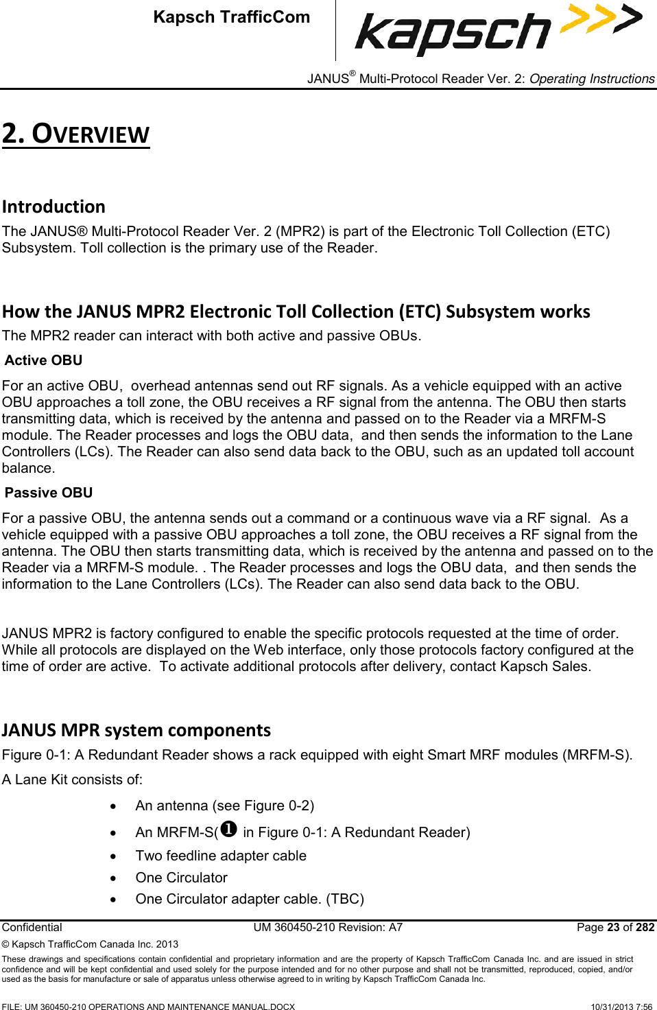 _ JANUS® Multi-Protocol Reader Ver. 2: Operating Instructions  Confidential  UM 360450-210 Revision: A7   Page 23 of 282 © Kapsch TrafficCom Canada Inc. 2013 These  drawings and specifications contain confidential  and  proprietary information and are  the  property of Kapsch TrafficCom  Canada Inc.  and are issued in strict confidence and will be kept confidential and used solely for the purpose intended and for no other purpose and shall not be transmitted, reproduced, copied, and/or used as the basis for manufacture or sale of apparatus unless otherwise agreed to in writing by Kapsch TrafficCom Canada Inc.  FILE: UM 360450-210 OPERATIONS AND MAINTENANCE MANUAL.DOCX    10/31/2013 7:56  Kapsch TrafficCom 2. OVERVIEW Introduction The JANUS® Multi-Protocol Reader Ver. 2 (MPR2) is part of the Electronic Toll Collection (ETC) Subsystem. Toll collection is the primary use of the Reader. How the JANUS MPR2 Electronic Toll Collection (ETC) Subsystem works The MPR2 reader can interact with both active and passive OBUs. Active OBU For an active OBU,  overhead antennas send out RF signals. As a vehicle equipped with an active OBU approaches a toll zone, the OBU receives a RF signal from the antenna. The OBU then starts transmitting data, which is received by the antenna and passed on to the Reader via a MRFM-S module. The Reader processes and logs the OBU data,  and then sends the information to the Lane Controllers (LCs). The Reader can also send data back to the OBU, such as an updated toll account balance. Passive OBU For a passive OBU, the antenna sends out a command or a continuous wave via a RF signal.  As a vehicle equipped with a passive OBU approaches a toll zone, the OBU receives a RF signal from the antenna. The OBU then starts transmitting data, which is received by the antenna and passed on to the Reader via a MRFM-S module. . The Reader processes and logs the OBU data,  and then sends the information to the Lane Controllers (LCs). The Reader can also send data back to the OBU.   JANUS MPR2 is factory configured to enable the specific protocols requested at the time of order.  While all protocols are displayed on the Web interface, only those protocols factory configured at the time of order are active.  To activate additional protocols after delivery, contact Kapsch Sales.  JANUS MPR system components Figure 0-1: A Redundant Reader shows a rack equipped with eight Smart MRF modules (MRFM-S). A Lane Kit consists of:    An antenna (see Figure 0-2)   An MRFM-S( in Figure 0-1: A Redundant Reader)   Two feedline adapter cable   One Circulator   One Circulator adapter cable. (TBC) 