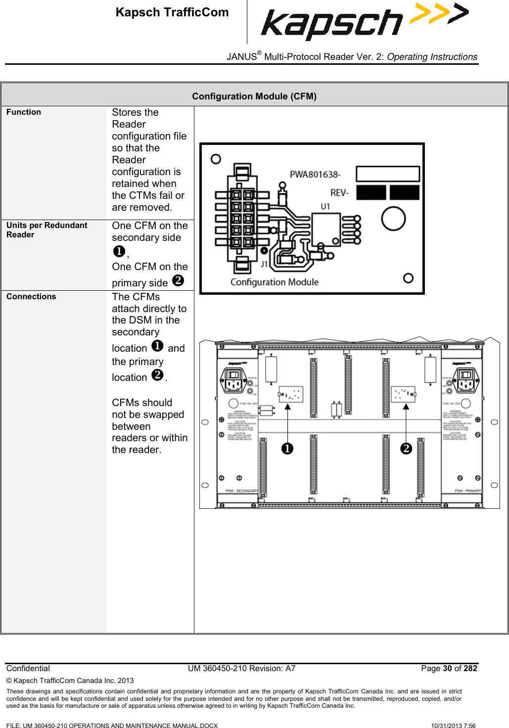 _ JANUS® Multi-Protocol Reader Ver. 2: Operating Instructions  Confidential  UM 360450-210 Revision: A7   Page 30 of 282 © Kapsch TrafficCom Canada Inc. 2013 These  drawings and specifications contain confidential  and  proprietary information and are  the  property of Kapsch TrafficCom  Canada Inc.  and are issued in strict confidence and will be kept confidential and used solely for the purpose intended and for no other purpose and shall not be transmitted, reproduced, copied, and/or used as the basis for manufacture or sale of apparatus unless otherwise agreed to in writing by Kapsch TrafficCom Canada Inc.  FILE: UM 360450-210 OPERATIONS AND MAINTENANCE MANUAL.DOCX    10/31/2013 7:56  Kapsch TrafficCom Configuration Module (CFM) Function Stores the Reader configuration file so that the Reader configuration is retained when the CTMs fail or are removed.        Units per Redundant Reader One CFM on the secondary side , One CFM on the primary side  Connections The CFMs attach directly to the DSM in the secondary location  and the primary location .  CFMs should not be swapped between readers or within the reader.       