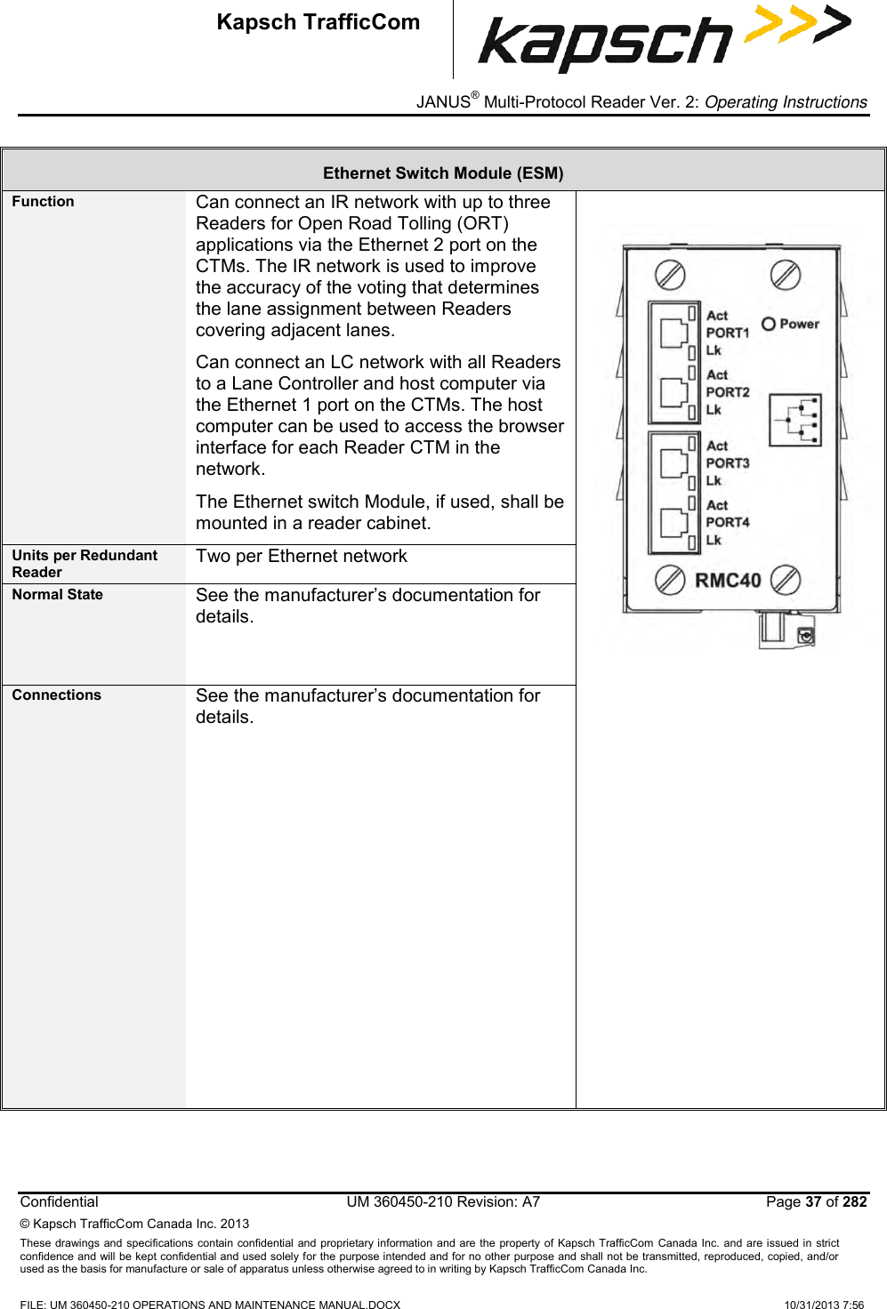 _ JANUS® Multi-Protocol Reader Ver. 2: Operating Instructions  Confidential  UM 360450-210 Revision: A7   Page 37 of 282 © Kapsch TrafficCom Canada Inc. 2013 These  drawings and specifications contain confidential  and  proprietary information and are  the  property of Kapsch TrafficCom  Canada Inc.  and are issued in strict confidence and will be kept confidential and used solely for the purpose intended and for no other purpose and shall not be transmitted, reproduced, copied, and/or used as the basis for manufacture or sale of apparatus unless otherwise agreed to in writing by Kapsch TrafficCom Canada Inc.  FILE: UM 360450-210 OPERATIONS AND MAINTENANCE MANUAL.DOCX    10/31/2013 7:56  Kapsch TrafficCom Ethernet Switch Module (ESM) Function Can connect an IR network with up to three Readers for Open Road Tolling (ORT) applications via the Ethernet 2 port on the CTMs. The IR network is used to improve the accuracy of the voting that determines the lane assignment between Readers covering adjacent lanes.  Can connect an LC network with all Readers to a Lane Controller and host computer via the Ethernet 1 port on the CTMs. The host computer can be used to access the browser interface for each Reader CTM in the network. The Ethernet switch Module, if used, shall be mounted in a reader cabinet.  Units per Redundant Reader Two per Ethernet network Normal State See the manufacturer’s documentation for details. Connections See the manufacturer’s documentation for details.   