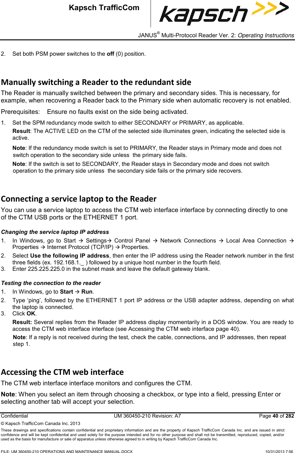_ JANUS® Multi-Protocol Reader Ver. 2: Operating Instructions  Confidential  UM 360450-210 Revision: A7   Page 40 of 282 © Kapsch TrafficCom Canada Inc. 2013 These  drawings and specifications contain confidential  and  proprietary information and are  the  property of Kapsch TrafficCom  Canada Inc.  and are issued in strict confidence and will be kept confidential and used solely for the purpose intended and for no other purpose and shall not be transmitted, reproduced, copied, and/or used as the basis for manufacture or sale of apparatus unless otherwise agreed to in writing by Kapsch TrafficCom Canada Inc.  FILE: UM 360450-210 OPERATIONS AND MAINTENANCE MANUAL.DOCX    10/31/2013 7:56  Kapsch TrafficCom 2.  Set both PSM power switches to the off (0) position. Manually switching a Reader to the redundant side The Reader is manually switched between the primary and secondary sides. This is necessary, for example, when recovering a Reader back to the Primary side when automatic recovery is not enabled. Prerequisites:  Ensure no faults exist on the side being activated.  1.  Set the SPM redundancy mode switch to either SECONDARY or PRIMARY, as applicable.  Result: The ACTIVE LED on the CTM of the selected side illuminates green, indicating the selected side is active. Note: If the redundancy mode switch is set to PRIMARY, the Reader stays in Primary mode and does not switch operation to the secondary side unless  the primary side fails.  Note: If the switch is set to SECONDARY, the Reader stays in Secondary mode and does not switch operation to the primary side unless  the secondary side fails or the primary side recovers.  Connecting a service laptop to the Reader  You can use a service laptop to access the CTM web interface interface by connecting directly to one of the CTM USB ports or the ETHERNET 1 port. Changing the service laptop IP address 1.  In  Windows,  go  to  Start    Settings  Control  Panel    Network  Connections    Local  Area  Connection   Properties  Internet Protocol (TCP/IP)  Properties.  2.  Select Use the following IP address, then enter the IP address using the Reader network number in the first three fields (ex. 192.168.1._ ) followed by a unique host number in the fourth field.  3.  Enter 225.225.225.0 in the subnet mask and leave the default gateway blank. Testing the connection to the reader 1.  In Windows, go to Start  Run. 2.  Type ‘ping’, followed by the ETHERNET 1 port IP address or the USB adapter address, depending on what the laptop is connected. 3.  Click OK. Result: Several replies from the Reader IP address display momentarily in a DOS window. You are ready to access the CTM web interface interface (see Accessing the CTM web interface page 40). Note: If a reply is not received during the test, check the cable, connections, and IP addresses, then repeat step 1. Accessing the CTM web interface The CTM web interface interface monitors and configures the CTM. Note: When you select an item through choosing a checkbox, or type into a field, pressing Enter or selecting another tab will accept your selection. 
