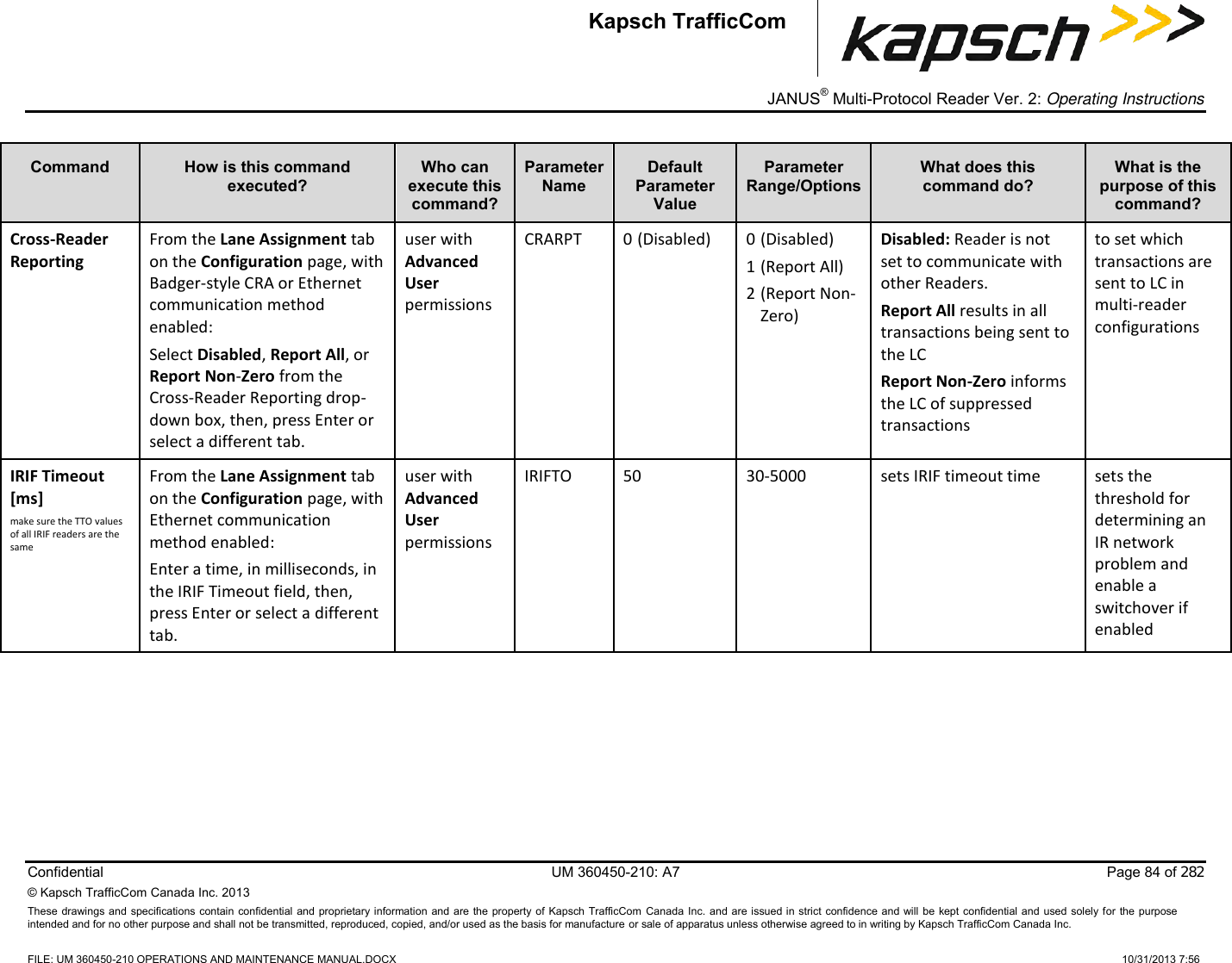 _  JANUS® Multi-Protocol Reader Ver. 2: Operating Instructions  Confidential  UM 360450-210: A7  Page 84 of 282 © Kapsch TrafficCom Canada Inc. 2013 These  drawings and specifications contain  confidential  and proprietary information  and are the property of  Kapsch TrafficCom  Canada Inc. and are issued in strict confidence and  will  be kept confidential and  used solely for  the  purpose intended and for no other purpose and shall not be transmitted, reproduced, copied, and/or used as the basis for manufacture or sale of apparatus unless otherwise agreed to in writing by Kapsch TrafficCom Canada Inc.    FILE: UM 360450-210 OPERATIONS AND MAINTENANCE MANUAL.DOCX    10/31/2013 7:56 Kapsch TrafficCom Command How is this command executed? Who can execute this command? Parameter Name Default Parameter Value Parameter Range/Options What does this command do? What is the purpose of this command? Cross-Reader Reporting From the Lane Assignment tab on the Configuration page, with Badger-style CRA or Ethernet communication method enabled: Select Disabled, Report All, or Report Non-Zero from the Cross-Reader Reporting drop-down box, then, press Enter or select a different tab. user with Advanced User permissions CRARPT 0 (Disabled) 0 (Disabled) 1 (Report All) 2 (Report Non-Zero) Disabled: Reader is not set to communicate with other Readers. Report All results in all transactions being sent to the LC Report Non-Zero informs the LC of suppressed transactions to set which transactions are sent to LC in multi-reader configurations IRIF Timeout [ms] make sure the TTO values of all IRIF readers are the same From the Lane Assignment tab on the Configuration page, with Ethernet communication method enabled: Enter a time, in milliseconds, in the IRIF Timeout field, then, press Enter or select a different tab. user with Advanced User permissions IRIFTO 50 30-5000 sets IRIF timeout time sets the threshold for determining an IR network problem and enable a switchover if enabled 