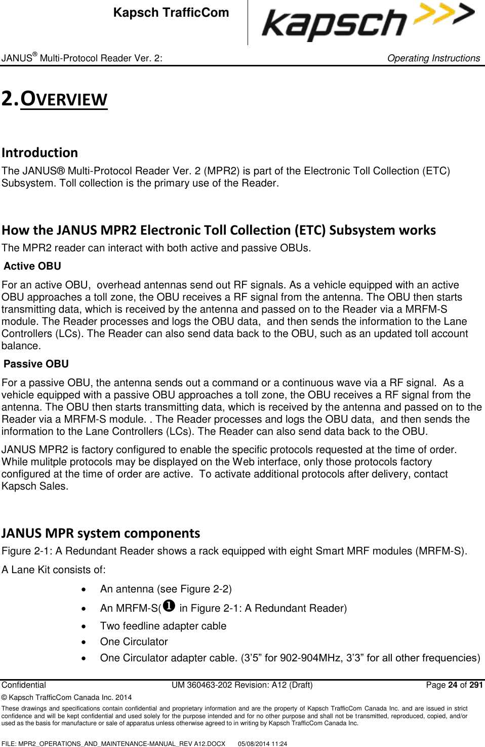 _ JANUS® Multi-Protocol Reader Ver. 2:     Operating Instructions  Confidential  UM 360463-202 Revision: A12 (Draft)   Page 24 of 291 © Kapsch TrafficCom Canada Inc. 2014 These drawings and specifications contain confidential and proprietary information and are the property of Kapsch TrafficCom  Canada Inc. and are issued in strict confidence and will be kept confidential and used solely for the purpose intended and for no other purpose and shall not be transmitted, reproduced, copied, and/or used as the basis for manufacture or sale of apparatus unless otherwise agreed to in writing by Kapsch TrafficCom Canada Inc.  FILE: MPR2_OPERATIONS_AND_MAINTENANCE-MANUAL_REV A12.DOCX  05/08/2014 11:24  Kapsch TrafficCom 2. OVERVIEW Introduction The JANUS® Multi-Protocol Reader Ver. 2 (MPR2) is part of the Electronic Toll Collection (ETC) Subsystem. Toll collection is the primary use of the Reader. How the JANUS MPR2 Electronic Toll Collection (ETC) Subsystem works The MPR2 reader can interact with both active and passive OBUs. Active OBU For an active OBU,  overhead antennas send out RF signals. As a vehicle equipped with an active OBU approaches a toll zone, the OBU receives a RF signal from the antenna. The OBU then starts transmitting data, which is received by the antenna and passed on to the Reader via a MRFM-S module. The Reader processes and logs the OBU data,  and then sends the information to the Lane Controllers (LCs). The Reader can also send data back to the OBU, such as an updated toll account balance. Passive OBU For a passive OBU, the antenna sends out a command or a continuous wave via a RF signal.  As a vehicle equipped with a passive OBU approaches a toll zone, the OBU receives a RF signal from the antenna. The OBU then starts transmitting data, which is received by the antenna and passed on to the Reader via a MRFM-S module. . The Reader processes and logs the OBU data,  and then sends the information to the Lane Controllers (LCs). The Reader can also send data back to the OBU.  JANUS MPR2 is factory configured to enable the specific protocols requested at the time of order.  While mulitple protocols may be displayed on the Web interface, only those protocols factory configured at the time of order are active.  To activate additional protocols after delivery, contact Kapsch Sales.  JANUS MPR system components Figure 2-1: A Redundant Reader shows a rack equipped with eight Smart MRF modules (MRFM-S). A Lane Kit consists of:    An antenna (see Figure 2-2)   An MRFM-S( in Figure 2-1: A Redundant Reader)   Two feedline adapter cable   One Circulator   One Circulator adapter cable. (3’5” for 902-904MHz, 3’3” for all other frequencies) 