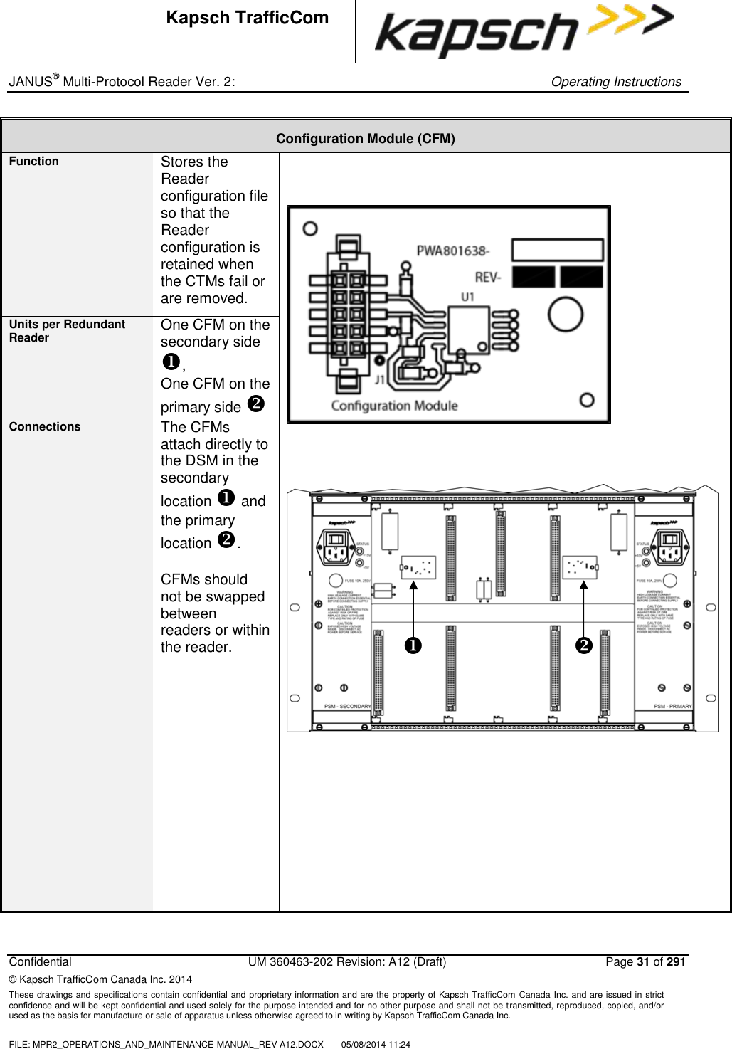 _ JANUS® Multi-Protocol Reader Ver. 2:     Operating Instructions  Confidential  UM 360463-202 Revision: A12 (Draft)   Page 31 of 291 © Kapsch TrafficCom Canada Inc. 2014 These drawings and specifications contain confidential and proprietary information and are the property of Kapsch TrafficCom  Canada Inc. and are issued in strict confidence and will be kept confidential and used solely for the purpose intended and for no other purpose and shall not be transmitted, reproduced, copied, and/or used as the basis for manufacture or sale of apparatus unless otherwise agreed to in writing by Kapsch TrafficCom Canada Inc.  FILE: MPR2_OPERATIONS_AND_MAINTENANCE-MANUAL_REV A12.DOCX  05/08/2014 11:24  Kapsch TrafficCom Configuration Module (CFM) Function Stores the Reader configuration file so that the Reader configuration is retained when the CTMs fail or are removed.        Units per Redundant Reader One CFM on the secondary side , One CFM on the primary side  Connections The CFMs attach directly to the DSM in the secondary location  and the primary location .  CFMs should not be swapped between readers or within the reader.       