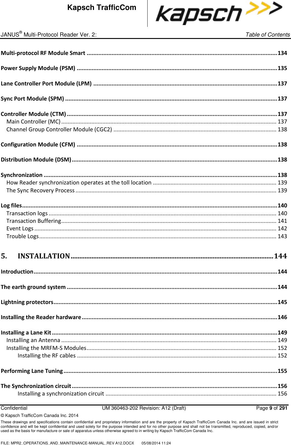_ JANUS® Multi-Protocol Reader Ver. 2:     Table of Contents   Confidential  UM 360463-202 Revision: A12 (Draft)   Page 9 of 291 © Kapsch TrafficCom Canada Inc. 2014 These drawings and specifications contain confidential and proprietary information and are the property of Kapsch TrafficCom  Canada Inc. and are issued in strict confidence and will be kept confidential and used solely for the purpose intended and for no other purpose and shall not be transmitted, reproduced, copied, and/or used as the basis for manufacture or sale of apparatus unless otherwise agreed to in writing by Kapsch TrafficCom Canada Inc.  FILE: MPR2_OPERATIONS_AND_MAINTENANCE-MANUAL_REV A12.DOCX  05/08/2014 11:24  Kapsch TrafficCom Multi-protocol RF Module Smart ................................................................................................................... 134 Power Supply Module (PSM) ......................................................................................................................... 135 Lane Controller Port Module (LPM) ............................................................................................................... 137 Sync Port Module (SPM) ................................................................................................................................ 137 Controller Module (CTM) ............................................................................................................................... 137 Main Controller (MC) ........................................................................................................................................ 137 Channel Group Controller Module (CGC2) ....................................................................................................... 138 Configuration Module (CFM) ......................................................................................................................... 138 Distribution Module (DSM) ............................................................................................................................ 138 Synchronization ............................................................................................................................................. 138 How Reader synchronization operates at the toll location .............................................................................. 139 The Sync Recovery Process ............................................................................................................................... 139 Log files .......................................................................................................................................................... 140 Transaction logs ................................................................................................................................................ 140 Transaction Buffering ........................................................................................................................................ 141 Event Logs ......................................................................................................................................................... 142 Trouble Logs ...................................................................................................................................................... 143 5. INSTALLATION ..................................................................................................................... 144 Introduction ................................................................................................................................................... 144 The earth ground system ............................................................................................................................... 144 Lightning protectors ....................................................................................................................................... 145 Installing the Reader hardware ...................................................................................................................... 146 Installing a Lane Kit ........................................................................................................................................ 149 Installing an Antenna ........................................................................................................................................ 149 Installing the MRFM-S Modules ........................................................................................................................ 152 Installing the RF cables .............................................................................................................................. 152 Performing Lane Tuning ................................................................................................................................. 155 The Synchronization circuit ............................................................................................................................ 156 Installing a synchronization circuit ............................................................................................................ 156 
