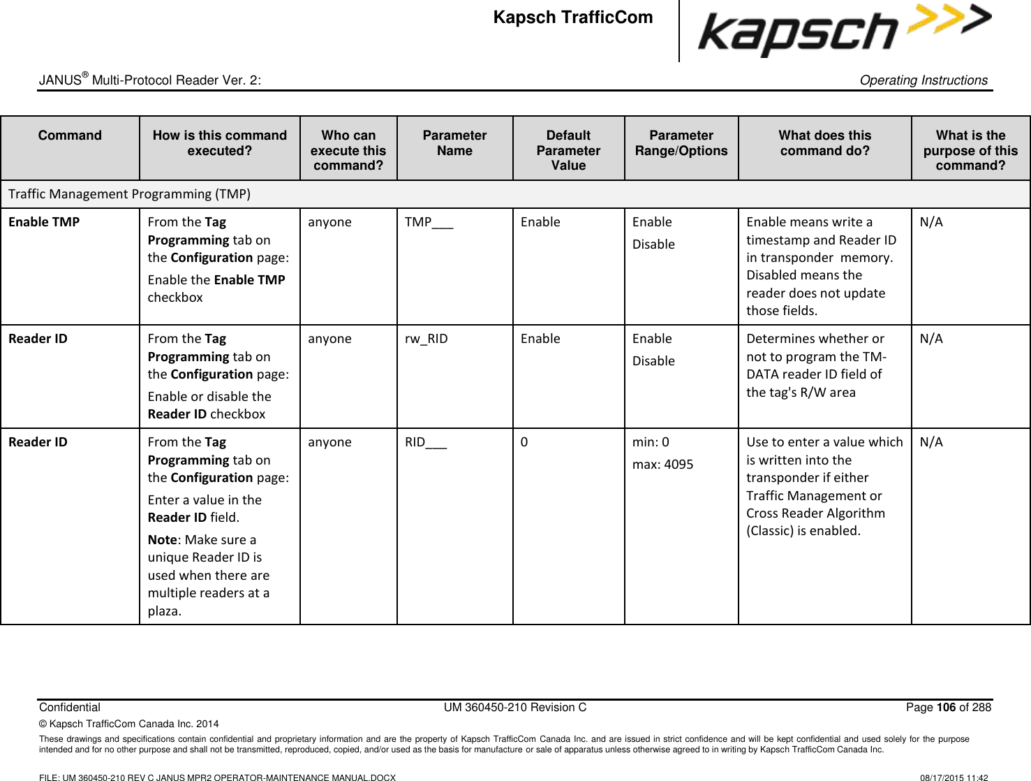 _  JANUS® Multi-Protocol Reader Ver. 2:    Operating Instructions  Confidential  UM 360450-210 Revision C  Page 106 of 288 © Kapsch TrafficCom Canada Inc. 2014 These drawings and specifications contain confidential and proprietary information and are the property of Kapsch TrafficCom Canada Inc. and are issued in strict confidence and will be kept confidential and used solely for the purpose intended and for no other purpose and shall not be transmitted, reproduced, copied, and/or used as the basis for manufacture or sale of apparatus unless otherwise agreed to in writing by Kapsch TrafficCom Canada Inc.    FILE: UM 360450-210 REV C JANUS MPR2 OPERATOR-MAINTENANCE MANUAL.DOCX   08/17/2015 11:42 Kapsch TrafficCom Command How is this command executed? Who can execute this command? Parameter Name Default Parameter Value Parameter Range/Options What does this command do? What is the purpose of this command? Traffic Management Programming (TMP) Enable TMP From the Tag Programming tab on the Configuration page: Enable the Enable TMP checkbox anyone TMP___ Enable Enable Disable Enable means write a timestamp and Reader ID in transponder  memory. Disabled means the reader does not update those fields. N/A Reader ID From the Tag Programming tab on the Configuration page: Enable or disable the Reader ID checkbox anyone rw_RID Enable Enable Disable Determines whether or not to program the TM-DATA reader ID field of the tag&apos;s R/W area N/A Reader ID From the Tag Programming tab on the Configuration page: Enter a value in the Reader ID field.  Note: Make sure a unique Reader ID is used when there are multiple readers at a plaza. anyone RID___ 0 min: 0 max: 4095 Use to enter a value which is written into the transponder if either Traffic Management or Cross Reader Algorithm (Classic) is enabled. N/A 