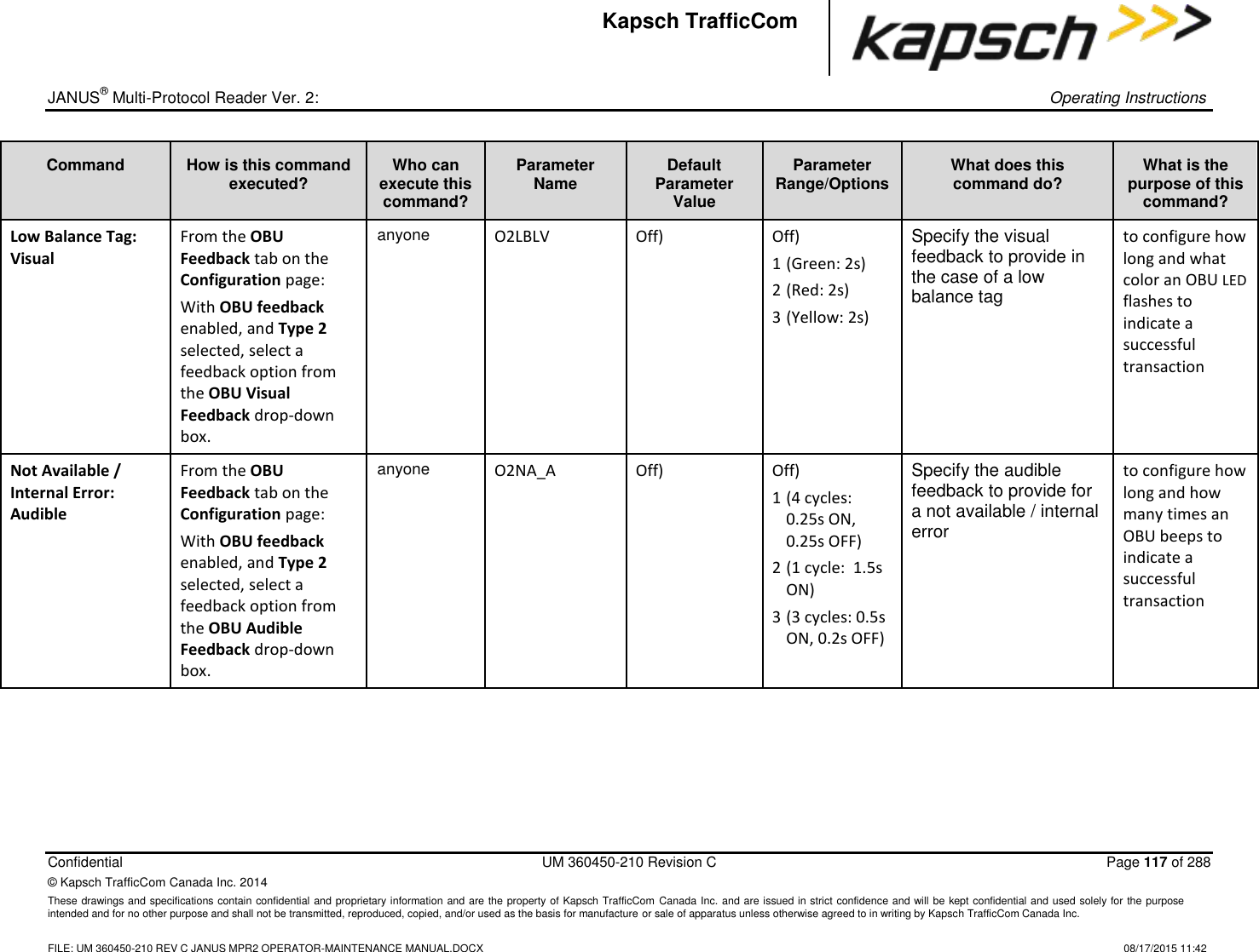 _  JANUS® Multi-Protocol Reader Ver. 2:    Operating Instructions  Confidential  UM 360450-210 Revision C  Page 117 of 288 © Kapsch TrafficCom Canada Inc. 2014 These drawings and specifications contain confidential and proprietary information and are the property of Kapsch TrafficCom Canada Inc. and are issued in strict confidence and will be kept confidential and used solely for the purpose intended and for no other purpose and shall not be transmitted, reproduced, copied, and/or used as the basis for manufacture or sale of apparatus unless otherwise agreed to in writing by Kapsch TrafficCom Canada Inc.    FILE: UM 360450-210 REV C JANUS MPR2 OPERATOR-MAINTENANCE MANUAL.DOCX   08/17/2015 11:42 Kapsch TrafficCom Command How is this command executed? Who can execute this command? Parameter Name Default Parameter Value Parameter Range/Options What does this command do? What is the purpose of this command? Low Balance Tag: Visual From the OBU Feedback tab on the Configuration page: With OBU feedback enabled, and Type 2 selected, select a feedback option from the OBU Visual Feedback drop-down box. anyone O2LBLV Off) Off) 1 (Green: 2s) 2 (Red: 2s) 3 (Yellow: 2s) Specify the visual feedback to provide in the case of a low balance tag to configure how long and what color an OBU LED flashes to indicate a successful transaction Not Available / Internal Error: Audible From the OBU Feedback tab on the Configuration page: With OBU feedback enabled, and Type 2 selected, select a feedback option from the OBU Audible Feedback drop-down box. anyone O2NA_A Off) Off) 1 (4 cycles: 0.25s ON, 0.25s OFF) 2 (1 cycle:  1.5s ON) 3 (3 cycles: 0.5s ON, 0.2s OFF) Specify the audible feedback to provide for a not available / internal error to configure how long and how many times an OBU beeps to indicate a successful transaction 