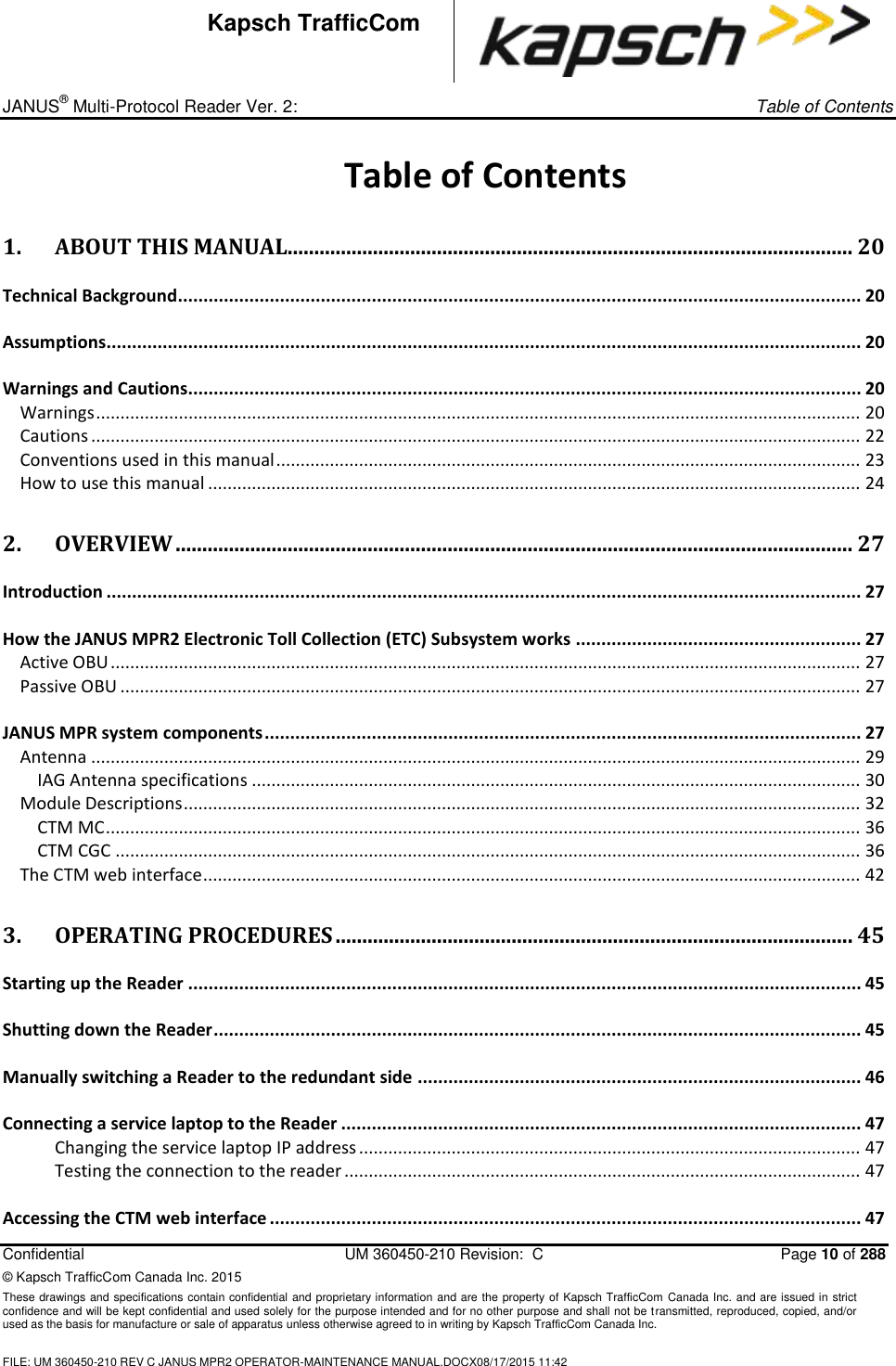 _ JANUS® Multi-Protocol Reader Ver. 2:     Table of Contents   Confidential  UM 360450-210 Revision:  C  Page 10 of 288 © Kapsch TrafficCom Canada Inc. 2015 These drawings and specifications contain confidential and proprietary information and are the property of Kapsch TrafficCom Canada Inc. and are issued in strict confidence and will be kept confidential and used solely for the purpose intended and for no other purpose and shall not be transmitted, reproduced, copied, and/or used as the basis for manufacture or sale of apparatus unless otherwise agreed to in writing by Kapsch TrafficCom Canada Inc.  FILE: UM 360450-210 REV C JANUS MPR2 OPERATOR-MAINTENANCE MANUAL.DOCX08/17/2015 11:42  Kapsch TrafficCom Table of Contents 1. ABOUT THIS MANUAL.......................................................................................................... 20 Technical Background ...................................................................................................................................... 20 Assumptions .................................................................................................................................................... 20 Warnings and Cautions.................................................................................................................................... 20 Warnings ............................................................................................................................................................. 20 Cautions .............................................................................................................................................................. 22 Conventions used in this manual ........................................................................................................................ 23 How to use this manual ...................................................................................................................................... 24 2. OVERVIEW ............................................................................................................................... 27 Introduction .................................................................................................................................................... 27 How the JANUS MPR2 Electronic Toll Collection (ETC) Subsystem works ........................................................ 27 Active OBU .......................................................................................................................................................... 27 Passive OBU ........................................................................................................................................................ 27 JANUS MPR system components ..................................................................................................................... 27 Antenna .............................................................................................................................................................. 29 IAG Antenna specifications ............................................................................................................................. 30 Module Descriptions ........................................................................................................................................... 32 CTM MC ........................................................................................................................................................... 36 CTM CGC ......................................................................................................................................................... 36 The CTM web interface ....................................................................................................................................... 42 3. OPERATING PROCEDURES ................................................................................................. 45 Starting up the Reader .................................................................................................................................... 45 Shutting down the Reader ............................................................................................................................... 45 Manually switching a Reader to the redundant side ....................................................................................... 46 Connecting a service laptop to the Reader ...................................................................................................... 47 Changing the service laptop IP address ....................................................................................................... 47 Testing the connection to the reader .......................................................................................................... 47 Accessing the CTM web interface .................................................................................................................... 47 