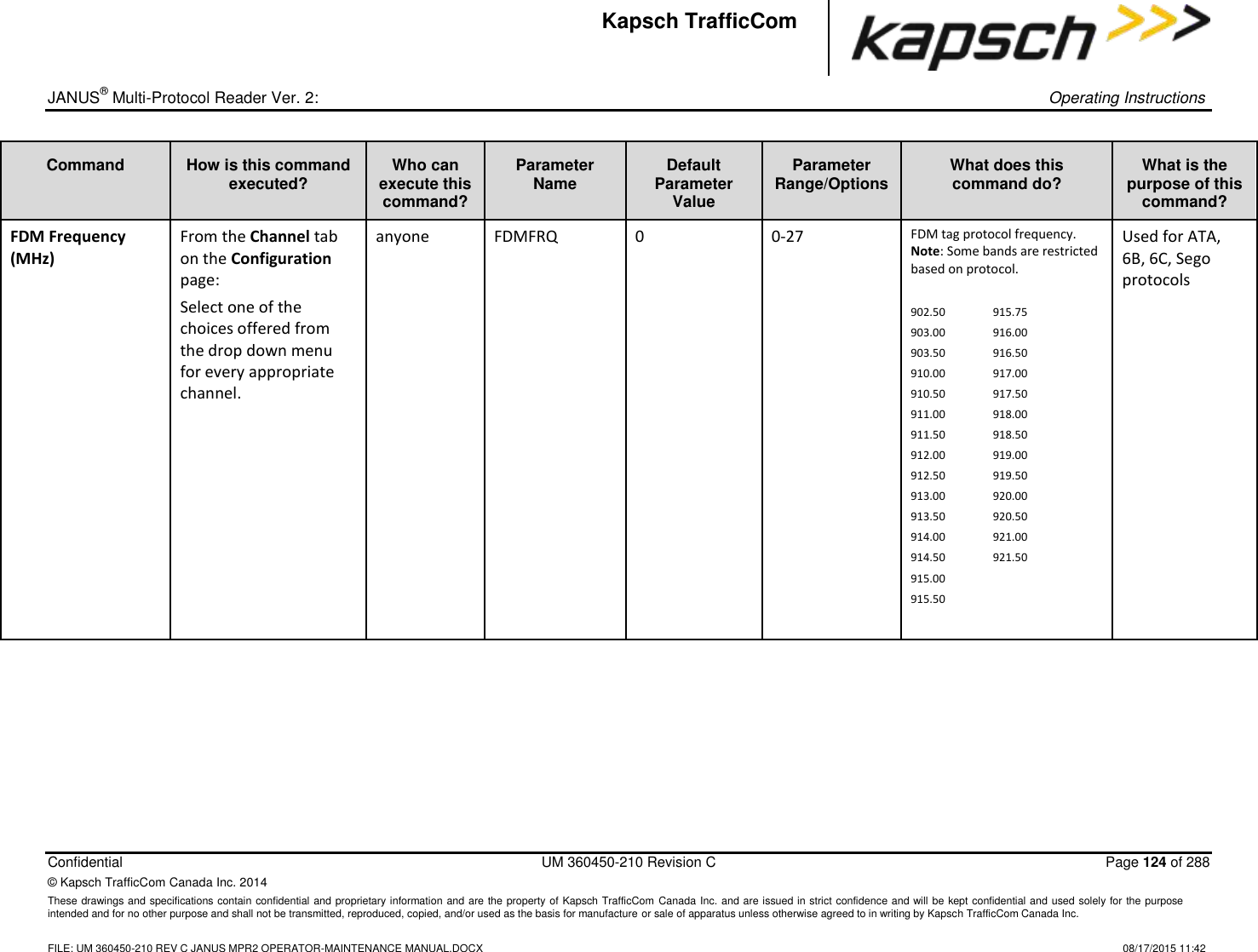 _  JANUS® Multi-Protocol Reader Ver. 2:    Operating Instructions  Confidential  UM 360450-210 Revision C  Page 124 of 288 © Kapsch TrafficCom Canada Inc. 2014 These drawings and specifications contain confidential and proprietary information and are the property of Kapsch TrafficCom Canada Inc. and are issued in strict confidence and will be kept confidential and used solely for the purpose intended and for no other purpose and shall not be transmitted, reproduced, copied, and/or used as the basis for manufacture or sale of apparatus unless otherwise agreed to in writing by Kapsch TrafficCom Canada Inc.    FILE: UM 360450-210 REV C JANUS MPR2 OPERATOR-MAINTENANCE MANUAL.DOCX   08/17/2015 11:42 Kapsch TrafficCom Command How is this command executed? Who can execute this command? Parameter Name Default Parameter Value Parameter Range/Options What does this command do? What is the purpose of this command? FDM Frequency (MHz) From the Channel tab on the Configuration page: Select one of the choices offered from the drop down menu for every appropriate channel. anyone FDMFRQ 0 0-27 FDM tag protocol frequency. Note: Some bands are restricted based on protocol.   902.50  915.75 903.00  916.00 903.50  916.50 910.00  917.00 910.50  917.50 911.00  918.00 911.50  918.50 912.00  919.00 912.50  919.50 913.00  920.00 913.50  920.50 914.00  921.00 914.50  921.50 915.00 915.50  Used for ATA, 6B, 6C, Sego protocols 