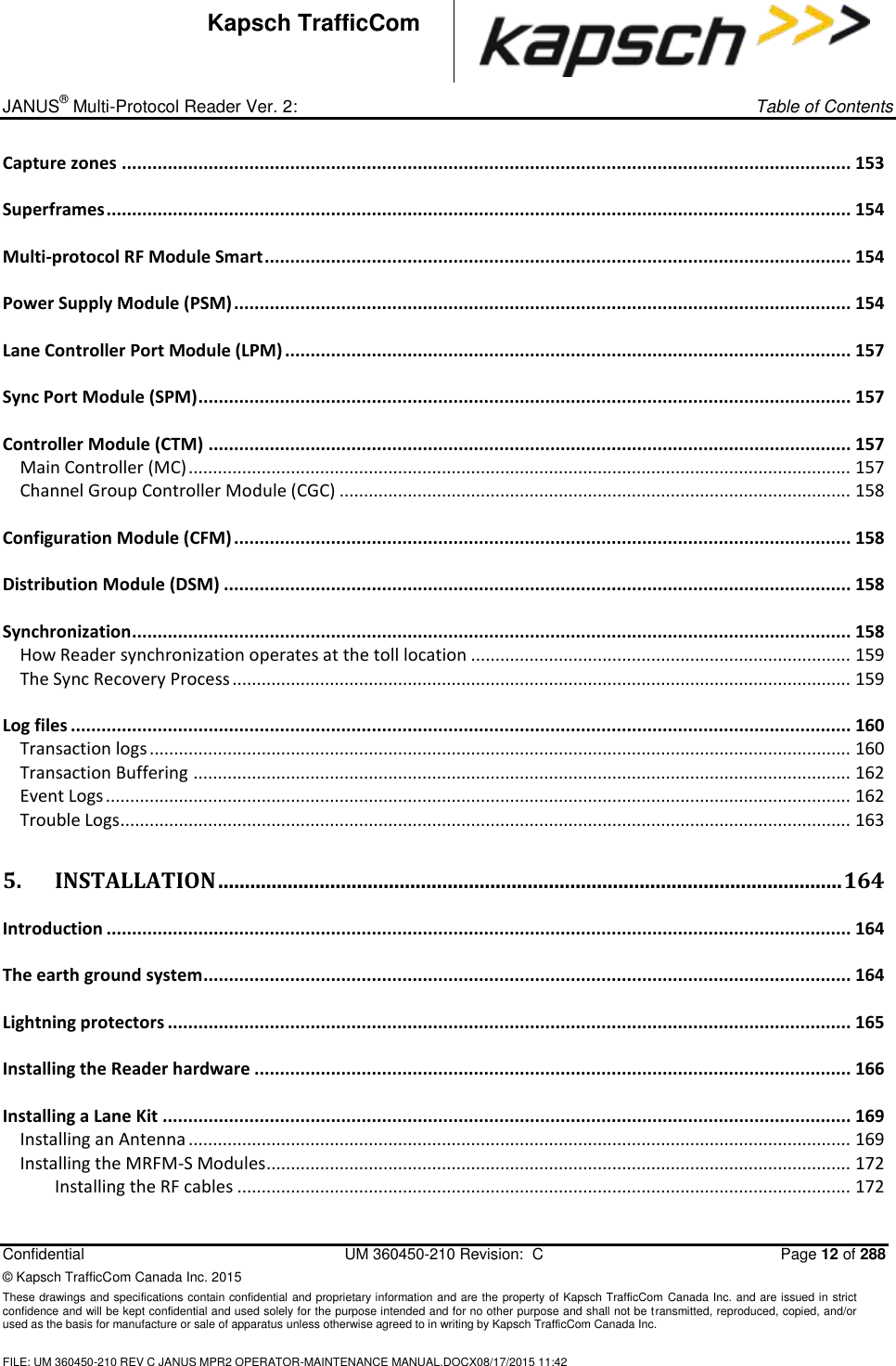 _ JANUS® Multi-Protocol Reader Ver. 2:     Table of Contents   Confidential  UM 360450-210 Revision:  C  Page 12 of 288 © Kapsch TrafficCom Canada Inc. 2015 These drawings and specifications contain confidential and proprietary information and are the property of Kapsch TrafficCom Canada Inc. and are issued in strict confidence and will be kept confidential and used solely for the purpose intended and for no other purpose and shall not be transmitted, reproduced, copied, and/or used as the basis for manufacture or sale of apparatus unless otherwise agreed to in writing by Kapsch TrafficCom Canada Inc.  FILE: UM 360450-210 REV C JANUS MPR2 OPERATOR-MAINTENANCE MANUAL.DOCX08/17/2015 11:42  Kapsch TrafficCom Capture zones ............................................................................................................................................... 153 Superframes .................................................................................................................................................. 154 Multi-protocol RF Module Smart ................................................................................................................... 154 Power Supply Module (PSM) ......................................................................................................................... 154 Lane Controller Port Module (LPM) ............................................................................................................... 157 Sync Port Module (SPM) ................................................................................................................................ 157 Controller Module (CTM) .............................................................................................................................. 157 Main Controller (MC) ........................................................................................................................................ 157 Channel Group Controller Module (CGC) ......................................................................................................... 158 Configuration Module (CFM) ......................................................................................................................... 158 Distribution Module (DSM) ........................................................................................................................... 158 Synchronization ............................................................................................................................................. 158 How Reader synchronization operates at the toll location .............................................................................. 159 The Sync Recovery Process ............................................................................................................................... 159 Log files ......................................................................................................................................................... 160 Transaction logs ................................................................................................................................................ 160 Transaction Buffering ....................................................................................................................................... 162 Event Logs ......................................................................................................................................................... 162 Trouble Logs ...................................................................................................................................................... 163 5. INSTALLATION ..................................................................................................................... 164 Introduction .................................................................................................................................................. 164 The earth ground system ............................................................................................................................... 164 Lightning protectors ...................................................................................................................................... 165 Installing the Reader hardware ..................................................................................................................... 166 Installing a Lane Kit ....................................................................................................................................... 169 Installing an Antenna ........................................................................................................................................ 169 Installing the MRFM-S Modules ........................................................................................................................ 172 Installing the RF cables .............................................................................................................................. 172 