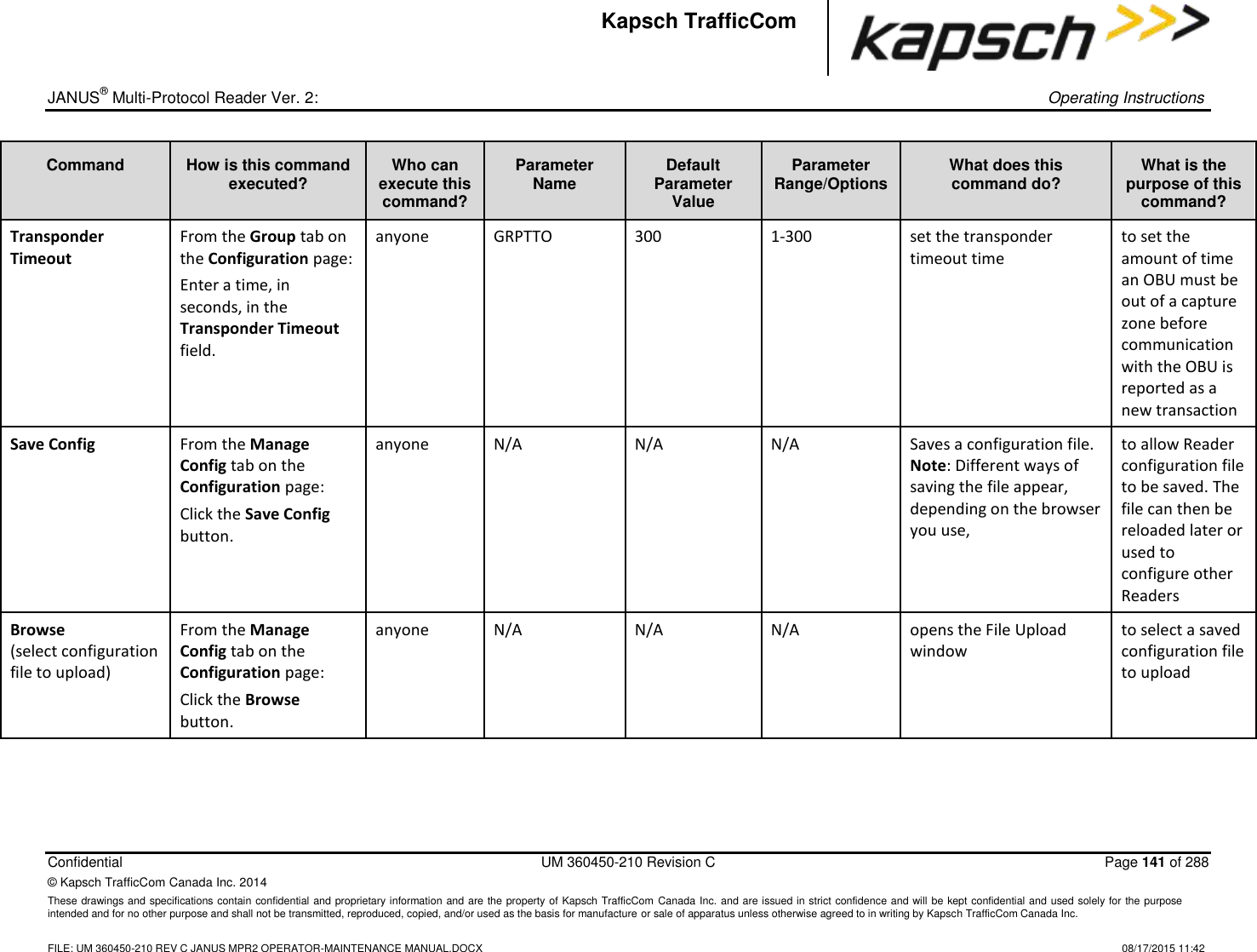 _  JANUS® Multi-Protocol Reader Ver. 2:    Operating Instructions  Confidential  UM 360450-210 Revision C  Page 141 of 288 © Kapsch TrafficCom Canada Inc. 2014 These drawings and specifications contain confidential and proprietary information and are the property of Kapsch TrafficCom Canada Inc. and are issued in strict confidence and will be kept confidential and used solely for the purpose intended and for no other purpose and shall not be transmitted, reproduced, copied, and/or used as the basis for manufacture or sale of apparatus unless otherwise agreed to in writing by Kapsch TrafficCom Canada Inc.    FILE: UM 360450-210 REV C JANUS MPR2 OPERATOR-MAINTENANCE MANUAL.DOCX   08/17/2015 11:42 Kapsch TrafficCom Command How is this command executed? Who can execute this command? Parameter Name Default Parameter Value Parameter Range/Options What does this command do? What is the purpose of this command? Transponder Timeout From the Group tab on the Configuration page: Enter a time, in seconds, in the Transponder Timeout field. anyone GRPTTO 300 1-300 set the transponder timeout time to set the amount of time an OBU must be out of a capture zone before communication with the OBU is reported as a new transaction Save Config From the Manage Config tab on the Configuration page: Click the Save Config button. anyone N/A N/A N/A Saves a configuration file.  Note: Different ways of saving the file appear, depending on the browser you use,  to allow Reader configuration file to be saved. The file can then be reloaded later or used to configure other Readers Browse  (select configuration file to upload) From the Manage Config tab on the Configuration page: Click the Browse button. anyone N/A N/A N/A opens the File Upload window to select a saved configuration file to upload 