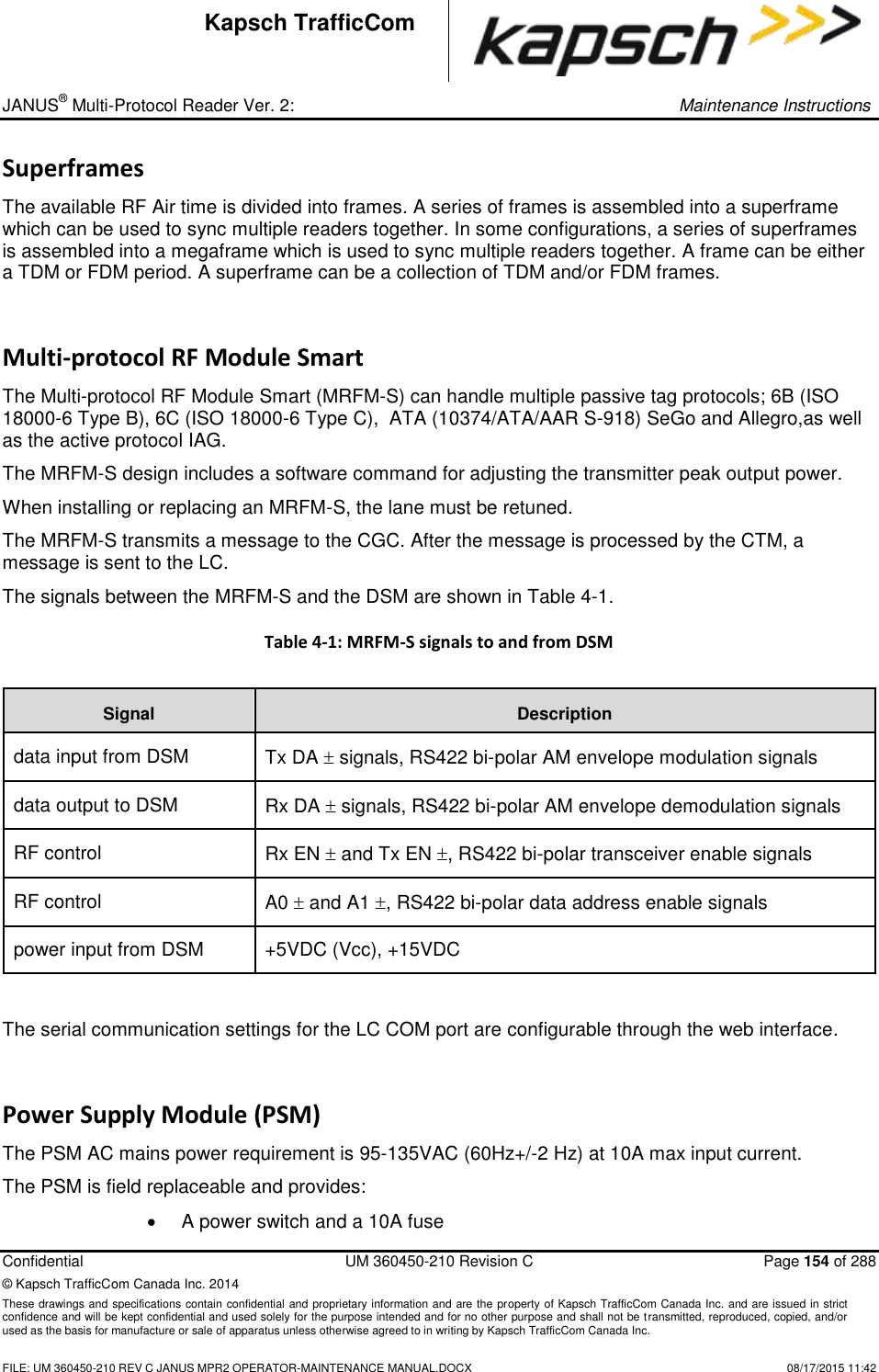 _ JANUS® Multi-Protocol Reader Ver. 2:     Maintenance Instructions  Confidential  UM 360450-210 Revision C  Page 154 of 288 © Kapsch TrafficCom Canada Inc. 2014 These drawings and specifications contain confidential and proprietary information and are the property of Kapsch TrafficCom Canada Inc. and are issued in strict confidence and will be kept confidential and used solely for the purpose intended and for no other purpose and shall not be transmitted, reproduced, copied, and/or used as the basis for manufacture or sale of apparatus unless otherwise agreed to in writing by Kapsch TrafficCom Canada Inc.    FILE: UM 360450-210 REV C JANUS MPR2 OPERATOR-MAINTENANCE MANUAL.DOCX   08/17/2015 11:42 Kapsch TrafficCom Superframes The available RF Air time is divided into frames. A series of frames is assembled into a superframe which can be used to sync multiple readers together. In some configurations, a series of superframes is assembled into a megaframe which is used to sync multiple readers together. A frame can be either a TDM or FDM period. A superframe can be a collection of TDM and/or FDM frames. Multi-protocol RF Module Smart The Multi-protocol RF Module Smart (MRFM-S) can handle multiple passive tag protocols; 6B (ISO 18000-6 Type B), 6C (ISO 18000-6 Type C),  ATA (10374/ATA/AAR S-918) SeGo and Allegro,as well as the active protocol IAG.  The MRFM-S design includes a software command for adjusting the transmitter peak output power.  When installing or replacing an MRFM-S, the lane must be retuned.  The MRFM-S transmits a message to the CGC. After the message is processed by the CTM, a message is sent to the LC.  The signals between the MRFM-S and the DSM are shown in Table 4-1. Table 4-1: MRFM-S signals to and from DSM  Signal Description  data input from DSM Tx DA  signals, RS422 bi-polar AM envelope modulation signals data output to DSM Rx DA  signals, RS422 bi-polar AM envelope demodulation signals RF control Rx EN  and Tx EN , RS422 bi-polar transceiver enable signals RF control A0  and A1 , RS422 bi-polar data address enable signals  power input from DSM +5VDC (Vcc), +15VDC  The serial communication settings for the LC COM port are configurable through the web interface. Power Supply Module (PSM) The PSM AC mains power requirement is 95-135VAC (60Hz+/-2 Hz) at 10A max input current. The PSM is field replaceable and provides:   A power switch and a 10A fuse 