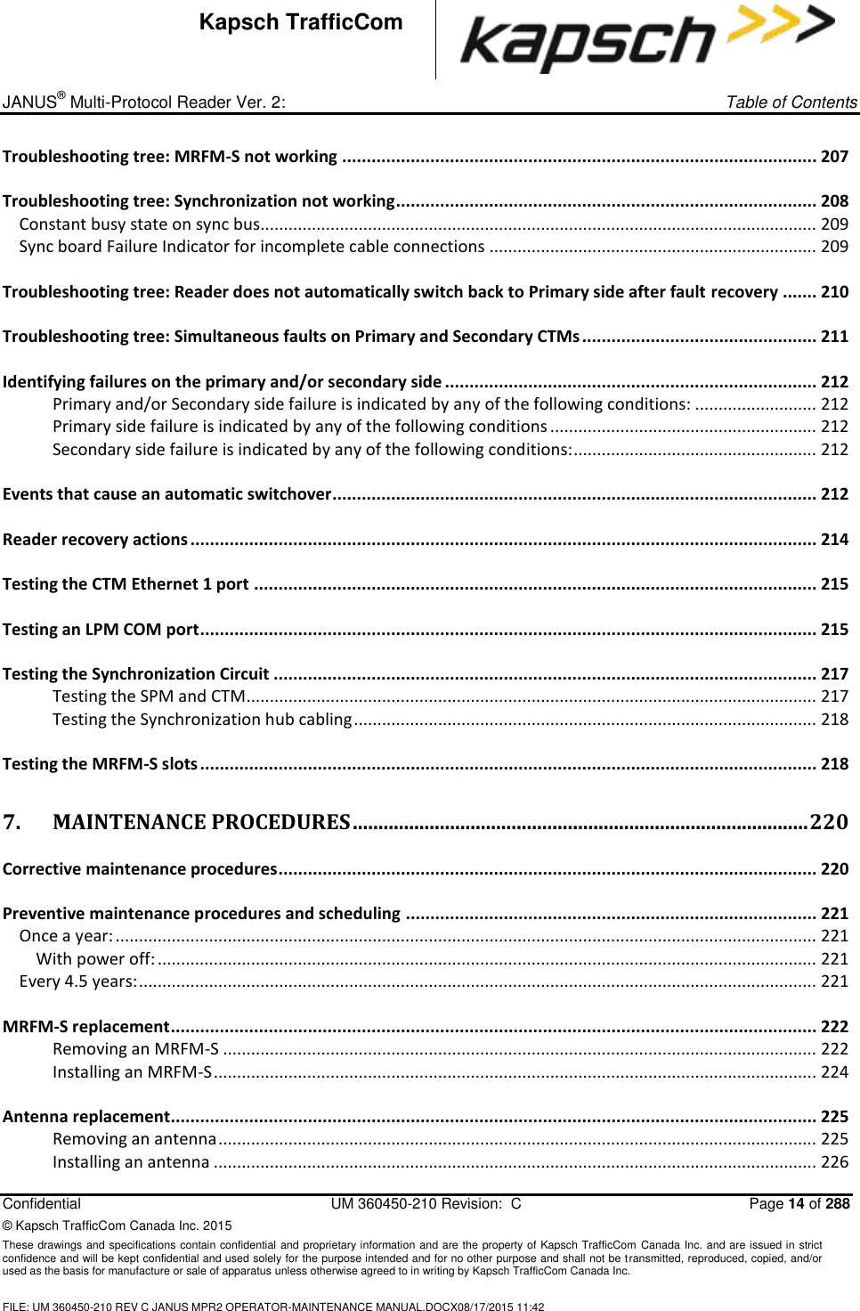_ JANUS® Multi-Protocol Reader Ver. 2:     Table of Contents   Confidential  UM 360450-210 Revision:  C  Page 14 of 288 © Kapsch TrafficCom Canada Inc. 2015 These drawings and specifications contain confidential and proprietary information and are the property of Kapsch TrafficCom Canada Inc. and are issued in strict confidence and will be kept confidential and used solely for the purpose intended and for no other purpose and shall not be transmitted, reproduced, copied, and/or used as the basis for manufacture or sale of apparatus unless otherwise agreed to in writing by Kapsch TrafficCom Canada Inc.  FILE: UM 360450-210 REV C JANUS MPR2 OPERATOR-MAINTENANCE MANUAL.DOCX08/17/2015 11:42  Kapsch TrafficCom Troubleshooting tree: MRFM-S not working ................................................................................................. 207 Troubleshooting tree: Synchronization not working ...................................................................................... 208 Constant busy state on sync bus....................................................................................................................... 209 Sync board Failure Indicator for incomplete cable connections ...................................................................... 209 Troubleshooting tree: Reader does not automatically switch back to Primary side after fault recovery ....... 210 Troubleshooting tree: Simultaneous faults on Primary and Secondary CTMs ................................................ 211 Identifying failures on the primary and/or secondary side ............................................................................ 212 Primary and/or Secondary side failure is indicated by any of the following conditions: .......................... 212 Primary side failure is indicated by any of the following conditions ......................................................... 212 Secondary side failure is indicated by any of the following conditions: .................................................... 212 Events that cause an automatic switchover................................................................................................... 212 Reader recovery actions ................................................................................................................................ 214 Testing the CTM Ethernet 1 port ................................................................................................................... 215 Testing an LPM COM port .............................................................................................................................. 215 Testing the Synchronization Circuit ............................................................................................................... 217 Testing the SPM and CTM.......................................................................................................................... 217 Testing the Synchronization hub cabling ................................................................................................... 218 Testing the MRFM-S slots .............................................................................................................................. 218 7. MAINTENANCE PROCEDURES ......................................................................................... 220 Corrective maintenance procedures .............................................................................................................. 220 Preventive maintenance procedures and scheduling .................................................................................... 221 Once a year: ...................................................................................................................................................... 221 With power off: ............................................................................................................................................. 221 Every 4.5 years: ................................................................................................................................................. 221 MRFM-S replacement .................................................................................................................................... 222 Removing an MRFM-S ............................................................................................................................... 222 Installing an MRFM-S ................................................................................................................................. 224 Antenna replacement .................................................................................................................................... 225 Removing an antenna ................................................................................................................................ 225 Installing an antenna ................................................................................................................................. 226 