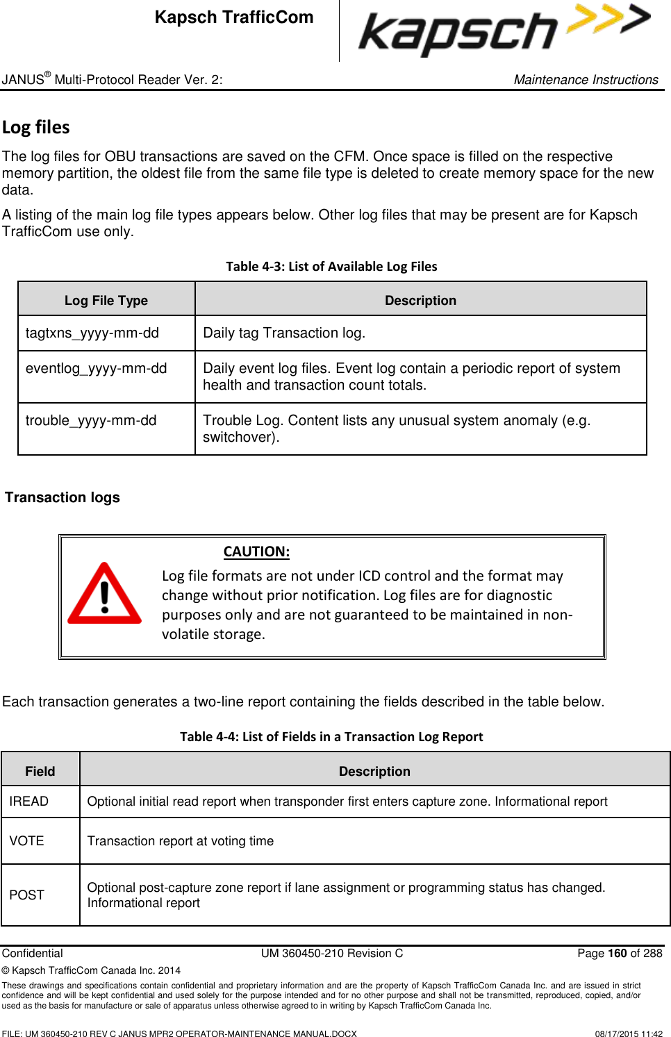 _ JANUS® Multi-Protocol Reader Ver. 2:     Maintenance Instructions  Confidential  UM 360450-210 Revision C  Page 160 of 288 © Kapsch TrafficCom Canada Inc. 2014 These drawings and specifications contain confidential and proprietary information and are the property of Kapsch TrafficCom Canada Inc. and are issued in strict confidence and will be kept confidential and used solely for the purpose intended and for no other purpose and shall not be transmitted, reproduced, copied, and/or used as the basis for manufacture or sale of apparatus unless otherwise agreed to in writing by Kapsch TrafficCom Canada Inc.    FILE: UM 360450-210 REV C JANUS MPR2 OPERATOR-MAINTENANCE MANUAL.DOCX   08/17/2015 11:42 Kapsch TrafficCom Log files The log files for OBU transactions are saved on the CFM. Once space is filled on the respective memory partition, the oldest file from the same file type is deleted to create memory space for the new data. A listing of the main log file types appears below. Other log files that may be present are for Kapsch TrafficCom use only.  Table 4-3: List of Available Log Files Log File Type Description tagtxns_yyyy-mm-dd Daily tag Transaction log.  eventlog_yyyy-mm-dd Daily event log files. Event log contain a periodic report of system health and transaction count totals.  trouble_yyyy-mm-dd Trouble Log. Content lists any unusual system anomaly (e.g. switchover).   Transaction logs   CAUTION: Log file formats are not under ICD control and the format may change without prior notification. Log files are for diagnostic purposes only and are not guaranteed to be maintained in non-volatile storage.  Each transaction generates a two-line report containing the fields described in the table below. Table 4-4: List of Fields in a Transaction Log Report  Field Description IREAD Optional initial read report when transponder first enters capture zone. Informational report  VOTE Transaction report at voting time  POST Optional post-capture zone report if lane assignment or programming status has changed. Informational report 